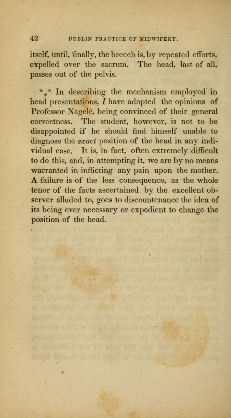 itself, until, finally, the breech is, by repeated efforts, expelled over the sacrum. The head, last of all, passes out of the pelvis. *#* In describing the mechanism employed in head presentations, / have adopted the opinions of Professor Nagele, being convinced of their general correctness. The student, however, is not to be disappointed if he should find himself unable to diagnose the exact position of the head in any indi- vidual case. It is, in fact, often extremely difficult to do this, and, in attempting it, we are by no means warranted in inflicting any pain upon the mother. A failure is of the less consequence, as the whole tenor of the facts ascertained by the excellent ob- server alluded to, goes to discountenance the idea of its being ever necessary or expedient to change the position of the head.