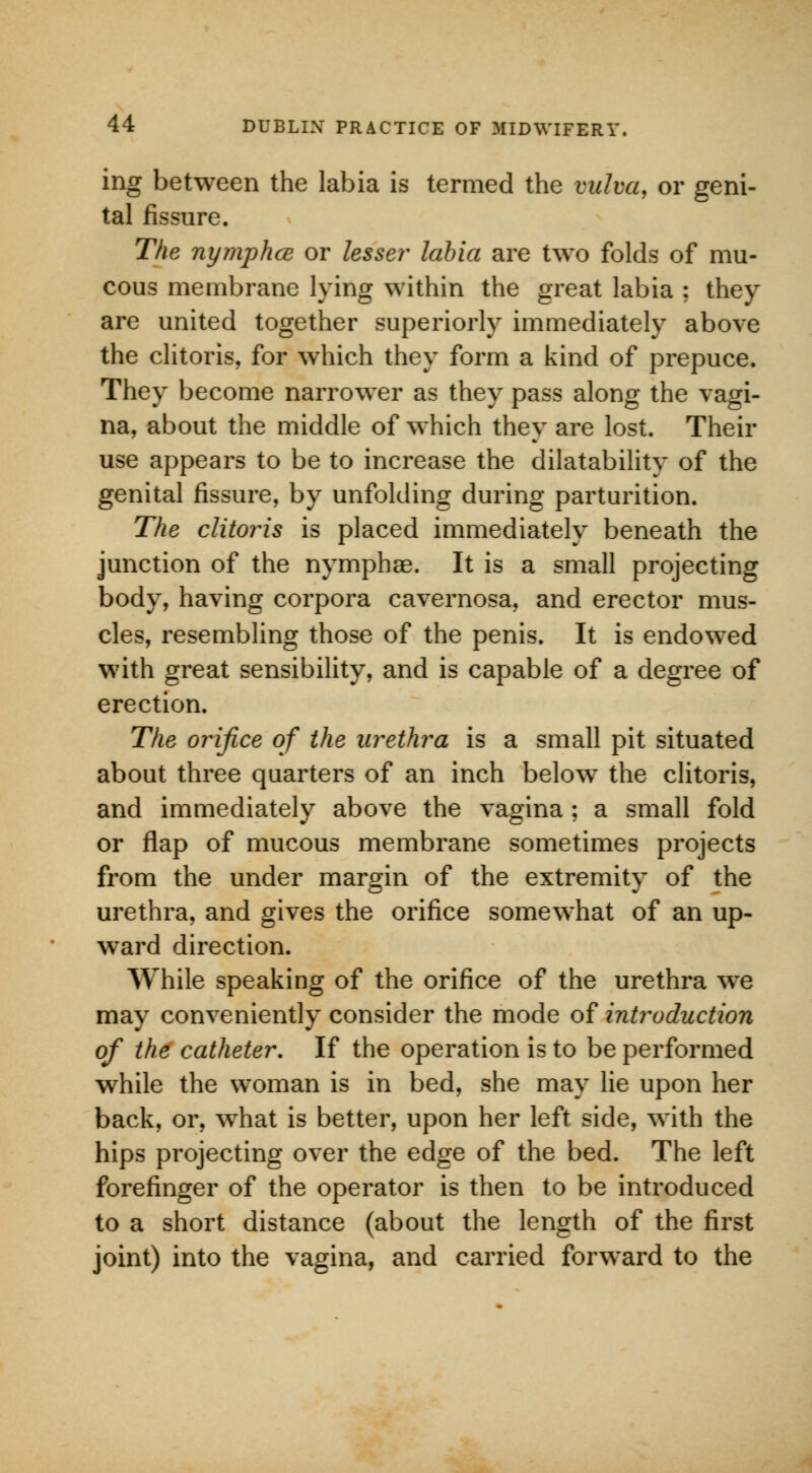 ing between the labia is termed the vulva, or geni- tal fissure. The nymphce or lesser labia are two folds of mu- cous membrane lying within the great labia ; they are united together superiorly immediately above the clitoris, for which they form a kind of prepuce. They become narrower as they pass along the vagi- na, about the middle of which they are lost. Their use appears to be to increase the dilatability of the genital fissure, by unfolding during parturition. The clitoris is placed immediately beneath the junction of the nymphae. It is a small projecting body, having corpora cavernosa, and erector mus- cles, resembling those of the penis. It is endowed with great sensibility, and is capable of a degree of erection. The orifice of the urethra is a small pit situated about three quarters of an inch below the clitoris, and immediately above the vagina ; a small fold or flap of mucous membrane sometimes projects from the under margin of the extremity of the urethra, and gives the orifice somewhat of an up- ward direction. While speaking of the orifice of the urethra we may conveniently consider the mode of introduction of the catheter. If the operation is to be performed while the woman is in bed, she may lie upon her back, or, what is better, upon her left side, with the hips projecting over the edge of the bed. The left forefinger of the operator is then to be introduced to a short distance (about the length of the first joint) into the vagina, and carried forward to the