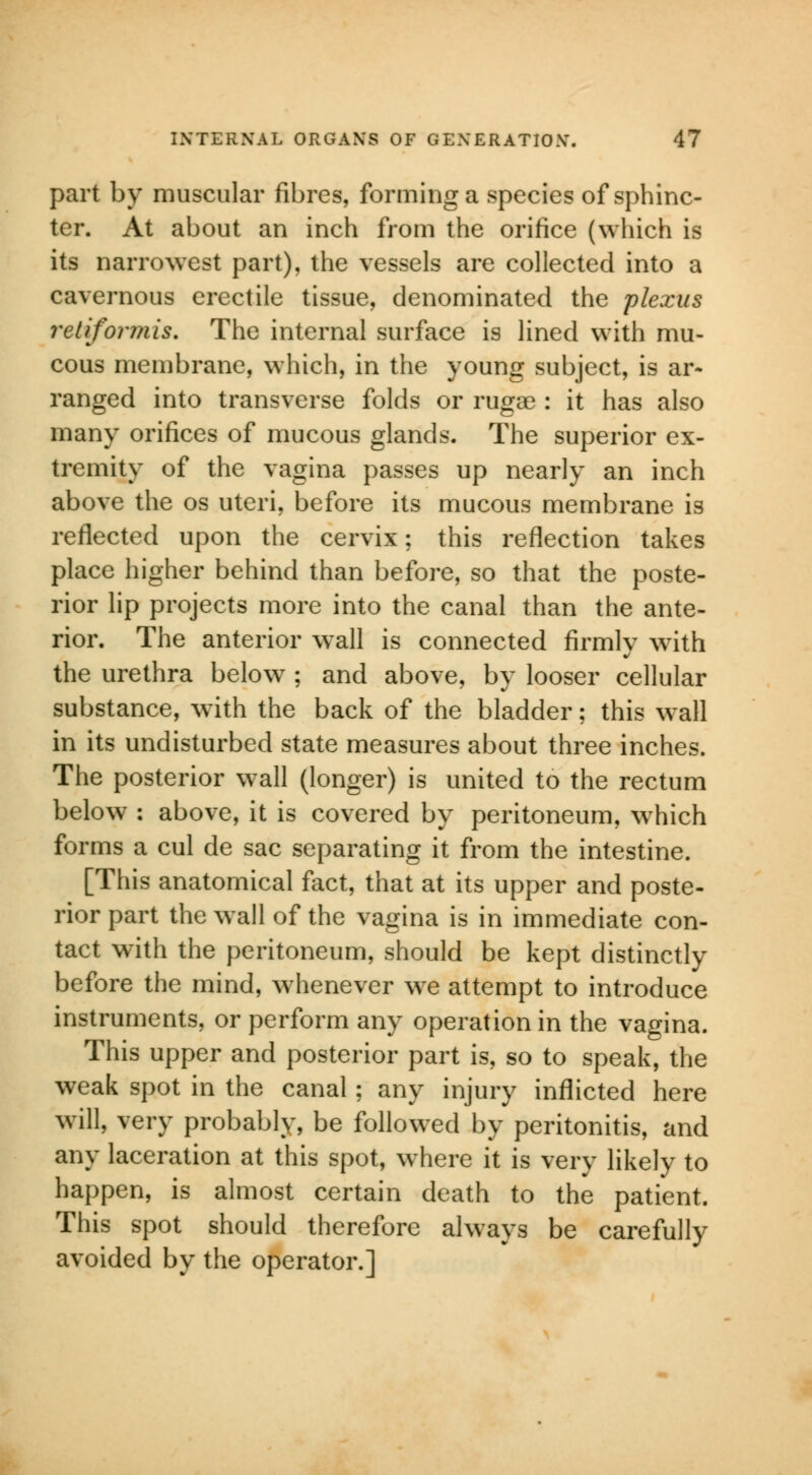 part by muscular fibres, forming a species of sphinc- ter. At about an inch from the orifice (which is its narrowest part), the vessels are collected into a cavernous erectile tissue, denominated the plexus retiformis. The internal surface is lined with mu- cous membrane, which, in the young subject, is ar- ranged into transverse folds or rugae : it has also many orifices of mucous glands. The superior ex- tremity of the vagina passes up nearly an inch above the os uteri, before its mucous membrane is reflected upon the cervix; this reflection takes place higher behind than before, so that the poste- rior lip projects more into the canal than the ante- rior. The anterior wall is connected firmly with the urethra below ; and above, by looser cellular substance, with the back of the bladder; this wall in its undisturbed state measures about three inches. The posterior wall (longer) is united to the rectum below : above, it is covered by peritoneum, which forms a cul de sac separating it from the intestine. [This anatomical fact, that at its upper and poste- rior part the w all of the vagina is in immediate con- tact with the peritoneum, should be kept distinctly before the mind, whenever we attempt to introduce instruments, or perform any operation in the vagina. This upper and posterior part is, so to speak, the weak spot in the canal ; any injury inflicted here will, very probably, be followed by peritonitis, and any laceration at this spot, where it is very likely to happen, is almost certain death to the patient. This spot should therefore always be carefully avoided by the operator.]