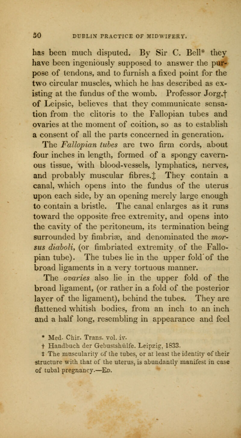 has been much disputed. By Sir C. Bell- they have been ingeniously supposed to answer the pur- pose of tendons, and to furnish a fixed point for the two circular muscles, which he has described as ex- isting at the fundus of the womb. Professor Jorg,f of Leipsic, believes that they communicate sensa- tion from the clitoris to the Fallopian tubes and ovaries at the moment of coition, so as to establish a consent of all the parts concerned in generation. The Fallopian tubes are two firm cords, about four inches in length, formed of a spongy cavern- ous tissue, with blood-vessels, lymphatics, nerves, and probably muscular fibres.} They contain a canal, which opens into the fundus of the uterus upon each side, by an opening merely large enough to contain a bristle. The canal enlarges as it runs toward the opposite free extremity, and opens into the cavity of the peritoneum, its termination being surrounded by fimbria?, and denominated the mor- sus diaboli, (or fimbriated extremity of the Fallo- pian tube). The tubes lie in the upper fold'of the broad ligaments in a very tortuous manner. The ovaries also lie in the upper fold of the broad ligament, (or rather in a fold of the posterior layer of the ligament), behind the tubes. They are flattened whitish bodies, from an inch to an inch and a half long, resembling in appearance and feel * Med- Chir. Trans, vol. iv. f Handbuch der Gebustshiilfe. Leipzig. 1S33. X The muscularity of the tubes, or at least the identity of their structure with that of the uterus, is abundantly manifest in case of tubal pregnancy.—Ed.
