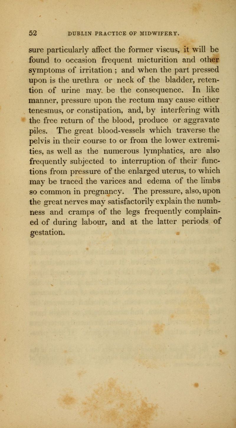 sure particularly affect the former viscus, it will be found to occasion frequent micturition and other symptoms of irritation ; and when the part pressed upon is the urethra or neck of the bladder, reten- tion of urine may. be the consequence. In like manner, pressure upon the rectum may cause either tenesmus, or constipation, and, by interfering with the free return of the blood, produce or aggravate piles. The great blood-vessels which traverse the pelvis in their course to or from the lower extremi- ties, as well as the numerous lymphatics, are also frequently subjected to interruption of their func- tions from pressure of the enlarged uterus, to which may be traced the varices and edema of the limbs so common in pregnancy. The pressure, also, upon the great nerves may satisfactorily explain the numb- ness and cramps of the legs frequently complain- ed of during labour, and at the latter periods of gestation.