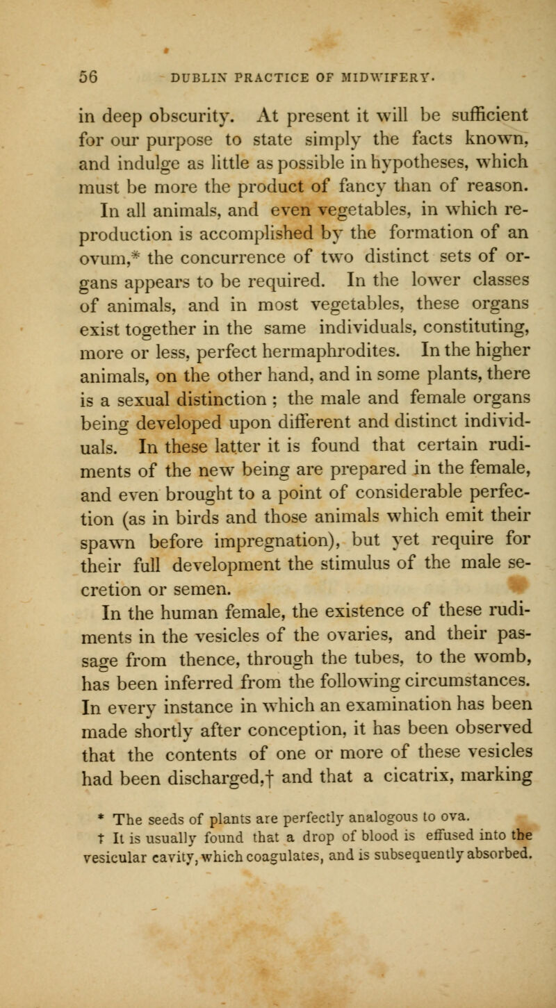 in deep obscurity. At present it will be sufficient for our purpose to state simply the facts known, and indulge as little as possible in hypotheses, which must be more the product of fancy than of reason. In all animals, and even vegetables, in which re- production is accomplished by the formation of an ovum,* the concurrence of two distinct sets of or- gans appears to be required. In the lower classes of animals, and in most vegetables, these organs exist together in the same individuals, constituting, more or less, perfect hermaphrodites. In the higher animals, on the other hand, and in some plants, there is a sexual distinction ; the male and female organs being developed upon different and distinct individ- uals. In these latter it is found that certain rudi- ments of the new being are prepared in the female, and even brought to a point of considerable perfec- tion (as in birds and those animals which emit their spawn before impregnation), but yet require for their full development the stimulus of the male se- cretion or semen. In the human female, the existence of these rudi- ments in the vesicles of the ovaries, and their pas- sage from thence, through the tubes, to the womb, has been inferred from the following circumstances. In every instance in which an examination has been made shortly after conception, it has been observed that the contents of one or more of these vesicles had been discharged,! and that a cicatrix, marking * The seeds of plants are perfectly analogous to ova. t It is usually found that a drop of blood is effused into the vesicular cavity, which coagulates, and is subsequently absorbed.