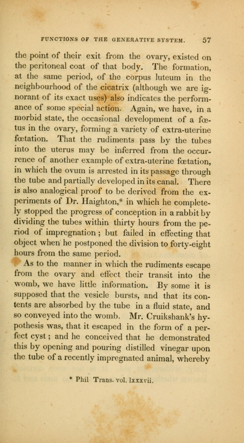 the point of their exit from the ovary, existed on the peritoneal coat of that body. The formation, at the same period, of the corpus luteum in the neighbourhood of the cicatrix (although we are ig- norant of its exact uses) also indicates the perform- ance of some special action. Again, we have, in a morbid state, the occasional development of a foe- tus in the ovary, forming a variety of extra-uterine fetation. That the rudiments pass by the tubes into the uterus may be inferred from the occur- rence of another example of extra-uterine fetation, in which the ovum is arrested in its passage through the tube and partially developed in its canal. There is also analogical proof to be derived from the ex- periments of Dr. Haighton,* in which he complete- ly stopped the progress of conception in a rabbit by dividing the tubes within thirty hours from the pe- riod of impregnation ; but failed in effecting that object when he postponed the division to forty-eight hours from the same period. As to the manner in which the rudiments escape from the ovary and effect their transit into the womb, we have little information. By some it is supposed that the vesicle bursts, and that its con- tents are absorbed by the tube in a fluid state, and so conveyed into the womb. Mr. Cruikshank's hy- pothesis was, that it escaped in the form of a per- fect cyst; and he conceived that he demonstrated this by opening and pouring distilled vinegar upon the tube of a recently impregnated animal, whereby * Phil Trans, vol. lxxxvii.