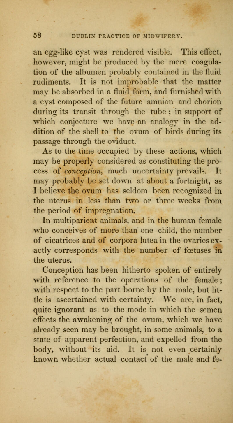 an egg-like cyst was rendered visible. This effect, however, might be produced by the mere coagula- tion of the albumen probably contained in the fluid rudiments. It is not improbable that the matter may be absorbed in a fluid form, and furnished with a cyst composed of the future amnion and chorion during its transit through the tube ; in support of which conjecture we have an analogy in the ad- dition of the shell to the ovum of birds during its passage through the oviduct. As to the time occupied by these actions, which may be properly considered as constituting the pro- cess of conception, much uncertainty prevails. It may probably be set down at about a fortnight, as I believe the ovum has seldom been recognized in the uterus in less than two or three wreeks from the period of impregnation. In multiparient animals, and in the human female who conceives of more than one child, the number of cicatrices and of corpora lutea in the ovaries ex- actly corresponds with the number of foetuses in the uterus. Conception has been hitherto spoken of entirely with reference to the operations of the female; with respect to the part borne by the male, but lit- tle is ascertained with certainty. We are, in fact, quite ignorant as to the mode in which the semen effects the awakening of the ovum, which we have already seen may be brought, in some animals, to a state of apparent perfection, and expelled from the body, without its aid. It is not even certainly known whether actual contact of the male and fe-