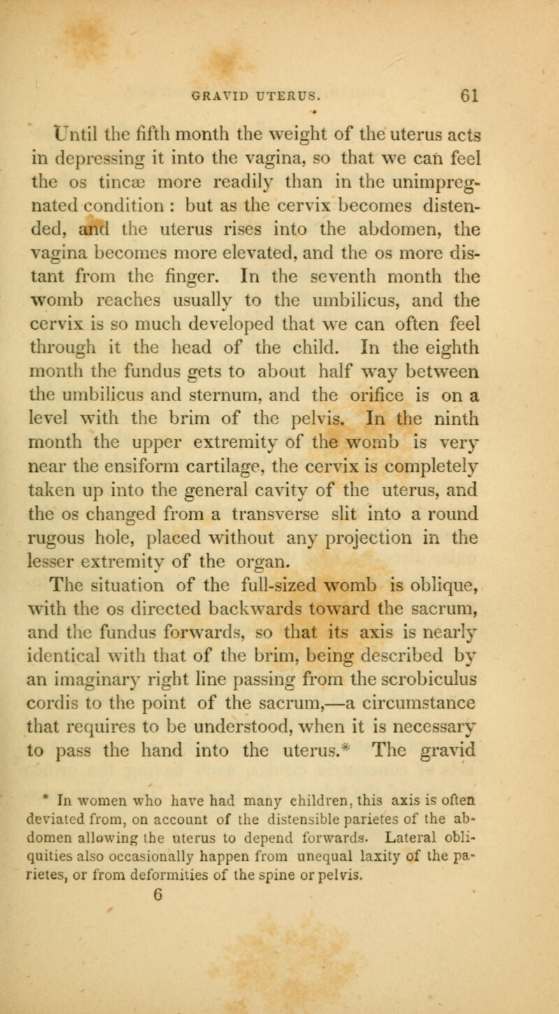 Until the fifth month the weight of the uterus acts in depressing it into the vagina, so that we can feel the os tinea* more readily than in the unimpreg- nated condition : but as the cervix becomes disten- ded, and the uterus rises into the abdomen, the vagina becomes more elevated, and the os more dis- tant from the finger. In the seventh month the womb reaches usually to the umbilicus, and the cervix is so much developed that we can often feel through it the head of the child. In the eighth month the fundus gets to about half way between the umbilicus and sternum, and the orifice is on a level with the brim of the pelvis. In the ninth month the upper extremity of the womb is very near the ensiform cartilage, the cervix is completely taken up into the general cavity of the uterus, and the os changed from a transverse slit into a round rugous hole, placed without any projection in the r extremity of the organ. The situation of the full-sized womb is oblique, with the os directed backwards toward the sacrum, and the fundus forwards, so that its axis is nearly identical with that of the brim, being described by an imaginary right line passing from the scrobiculus cordis to the point of the sacrum,—a circumstance that requires to be understood, when it is necessary to pass the hand into the uterus.* The gravid * In women who have had many children, this axis is often deviated from, on account of the distensible parietes of the ab- domen allowing the uterus to depend forwards. Lateral obli- quities also occasionally happen from unequal laxity of the pa- rietes, or from deformities of the spine or pelvis. 6