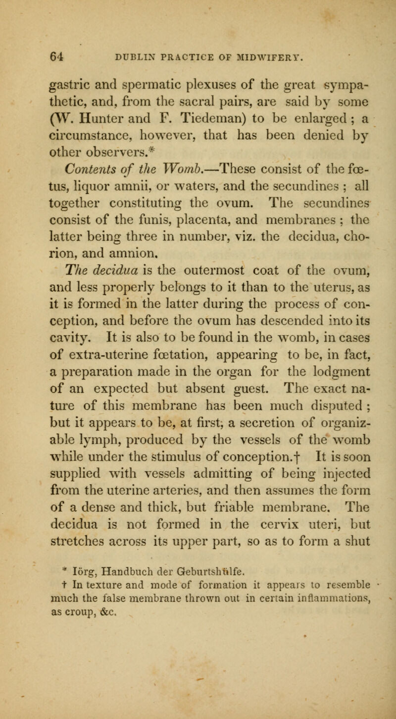 gastric and spermatic plexuses of the great sympa- thetic, and, from the sacral pairs, are said by some (W. Hunter and F. Tiedeman) to be enlarged ; a circumstance, however, that has been denied by other observers.* Contents of the Womb.—These consist of the foe- tus, liquor amnii, or waters, and the secundines ; all together constituting the ovum. The secundines consist of the funis, placenta, and membranes ; the latter being three in number, viz. the decidua, cho- rion, and amnion. The decidua is the outermost coat of the ovum, and less properly belongs to it than to the uterus, as it is formed in the latter during the process of con- ception, and before the ovum has descended into its cavity. It is also to be found in the womb, in cases of extra-uterine fcetation, appearing to be, in fact, a preparation made in the organ for the lodgment of an expected but absent guest. The exact na- ture of this membrane has been much disputed ; but it appears to be, at first, a secretion of organiz- able lymph, produced by the vessels of the womb while under the stimulus of conception.-) It is soon supplied with vessels admitting of being injected from the uterine arteries, and then assumes the form of a dense and thick, but friable membrane. The decidua is not formed in the cervix uteri, but stretches across its upper part, so as to form a shut * Iorg, Handbuch der Geburtshulfe. t In texture and mode of formation it appears to resemble much the false membrane thrown out in certain inflammations, as croup, &c.