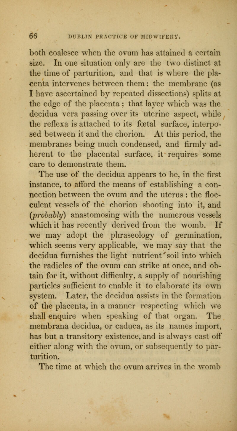 both coalesce when the ovum has attained a certain size. In one situation only are the two distinct at the time of parturition, and that is where the pla- centa intervenes between them: the membrane (as I have ascertained by repeated dissections) splits at the edge of the placenta ; that layer which was the decidua vera passing over its uterine aspect, while the reflexa is attached to its foetal surface, interpo- sed between it and the chorion. At this period, the membranes being much condensed, and firmlv ad- herent to the placental surface, it requires some care to demonstrate them. The use of the decidua appears to be, in the first instance, to afford the means of establishing a con- nection between the ovum and the uterus : the floc- culent vessels of the chorion shooting into it, and (probably) anastomosing with the numerous vessels which it has recently derived from the womb. If we may adopt the phraseology of germination, which seems very applicable, we may say that the decidua furnishes the light nutrient'soil into which the radicles of the ovum can strike at once, and ob- tain for it, without difficulty, a supply of nourishing particles sufficient to enable it to elaborate its own system. Later, the decidua assists in the formation of the placenta, in a manner respecting which we shall enquire when speaking of that organ. The membrana decidua, or caduca, as its names import, has but a transitory existence, and is always cast off either along with the ovum, or subsequently to par- turition. The time at which the ovum arrives in the womb