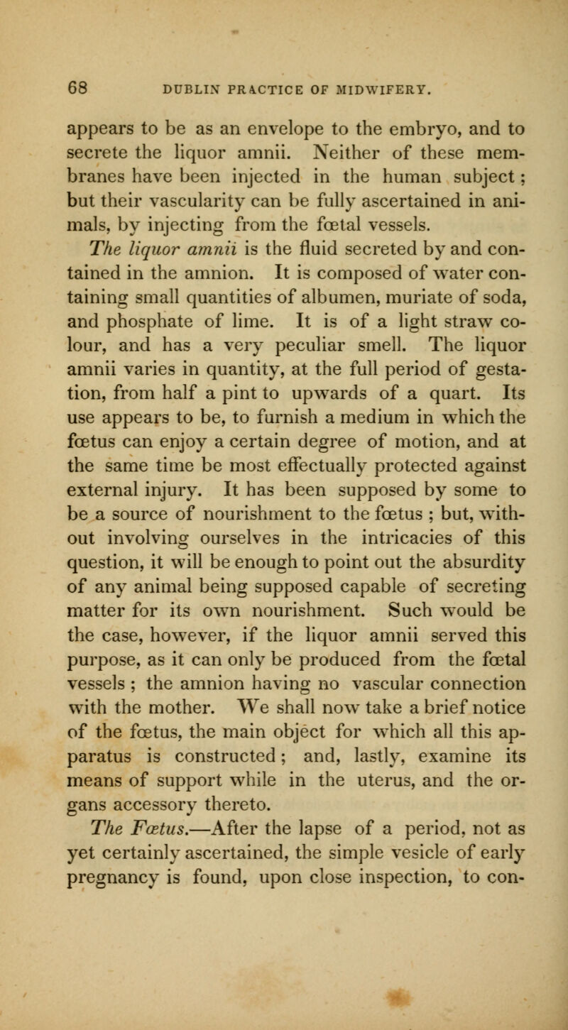 appears to be as an envelope to the embryo, and to secrete the liquor amnii. Neither of these mem- branes have been injected in the human subject; but their vascularity can be fully ascertained in ani- mals, by injecting from the foetal vessels. The liquor amnii is the fluid secreted by and con- tained in the amnion. It is composed of water con- taining small quantities of albumen, muriate of soda, and phosphate of lime. It is of a light straw co- lour, and has a very peculiar smell. The liquor amnii varies in quantity, at the full period of gesta- tion, from half a pint to upwards of a quart. Its use appears to be, to furnish a medium in which the foetus can enjoy a certain degree of motion, and at the same time be most effectually protected against external injury. It has been supposed by some to be a source of nourishment to the foetus ; but, with- out involving ourselves in the intricacies of this question, it will be enough to point out the absurdity of any animal being supposed capable of secreting matter for its own nourishment. Such would be the case, however, if the liquor amnii served this purpose, as it can only be produced from the foetal vessels ; the amnion having no vascular connection with the mother. We shall now take a brief notice of the foetus, the main object for which all this ap- paratus is constructed; and, lastly, examine its means of support while in the uterus, and the or- gans accessory thereto. The Fcetus.—After the lapse of a period, not as yet certainly ascertained, the simple vesicle of early pregnancy is found, upon close inspection, to con-