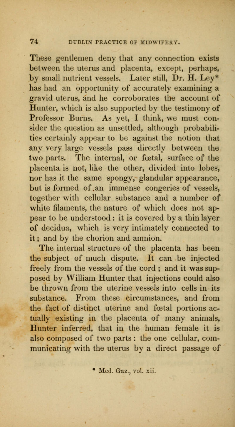 These gentlemen deny that any connection exists between the uterus and placenta, except, perhaps, by small nutrient vessels. Later still, Dr. H. Ley* has had an opportunity of accurately examining a gravid uterus, and he corroborates the account of Hunter, which is also supported by the testimony of Professor Burns. As yet, I think, we must con- sider the question as unsettled, although probabili- ties certainly appear to be against the notion that any very large vessels pass directly between the two parts. The internal, or fcetal, surface of the placenta is not, like the other, divided into lobes, nor has it the same spongy, glandular appearance, but is formed of .an immense congeries of vessels, together with cellular substance and a number of white filaments, the nature of which does not ap- pear to be understood: it is covered by a thin layer of decidua, which is very intimately connected to it; and by the chorion and amnion. The internal structure of the placenta has been the subject of much dispute. It can be injected freely from the vessels of the cord ; and it was sup- posed by William Hunter that injections could also be thrown from the uterine vessels into cells in its substance. From these circumstances, and from the fact of distinct uterine and fcetal portions ac- tually existing in the placenta of many animals, Hunter inferred, that in the human female it is also composed of two parts : the one cellular, com- municating with the uterus by a direct passage of • Med. Gaz., vol. xii.