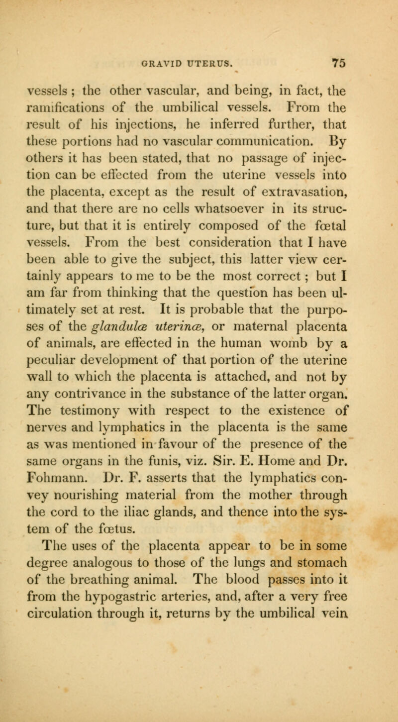 vessels ; the other vascular, and being, in fact, the ramifications of the umbilical vessels. From the result of his injections, he inferred further, that these portions had no vascular communication. By- others it has been stated, that no passage of injec- tion can be effected from the uterine vessels into the placenta, except as the result of extravasation, and that there are no cells whatsoever in its struc- ture, but that it is entirely composed of the foetal vessels. From the best consideration that I have been able to give the subject, this latter view cer- tainly appears to me to be the most correct; but I am far from thinking that the question has been ul- timately set at rest. It is probable that the purpo- ses of the glandulce uterince, or maternal placenta of animals, are effected in the human womb by a peculiar development of that portion of the uterine wall to which the placenta is attached, and not by any contrivance in the substance of the latter organ. The testimony with respect to the existence of nerves and lymphatics in the placenta is the same as was mentioned in favour of the presence of the same organs in the funis, viz. Sir. E. Home and Dr. Fohmann. Dr. F. asserts that the lymphatics con- vey nourishing material from the mother through the cord to the iliac glands, and thence into the sys- tem of the foetus. The uses of the placenta appear to be in some degree analogous to those of the lungs and stomach of the breathing animal. The blood passes into it from the hypogastric arteries, and, after a very free circulation through it, returns by the umbilical vein