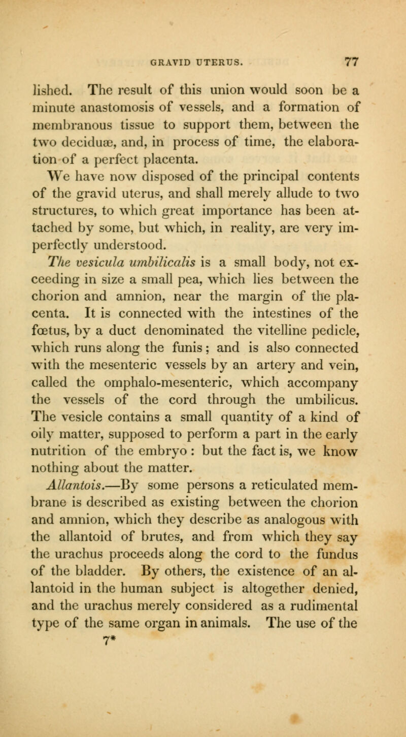 lished. The result of this union would soon be a minute anastomosis of vessels, and a formation of membranous tissue to support them, between the two deciduae, and, in process of time, the elabora- tion of a perfect placenta. We have now7 disposed of the principal contents of the gravid uterus, and shall merely allude to two structures, to which great importance has been at- tached by some, but which, in reality, are very im- perfectly understood. The vesicula umbilicalis is a small body, not ex- ceeding in size a small pea, which lies between the chorion and amnion, near the margin of the pla- centa. It is connected with the intestines of the foetus, by a duct denominated the vitelline pedicle, which runs along the funis; and is also connected with the mesenteric vessels by an artery and vein, called the omphalo-mesenteric, which accompany the vessels of the cord through the umbilicus. The vesicle contains a small quantity of a kind of oily matter, supposed to perform a part in the early nutrition of the embryo : but the fact is, we know nothing about the matter. Allantois.—By some persons a reticulated mem- brane is described as existing between the chorion and amnion, which they describe as analogous with the allantoid of brutes, and from which they say the urachus proceeds along the cord to the fundus of the bladder. By others, the existence of an al- lantoid in the human subject is altogether denied, and the urachus merely considered as a rudimental type of the same organ in animals. The use of the 7*