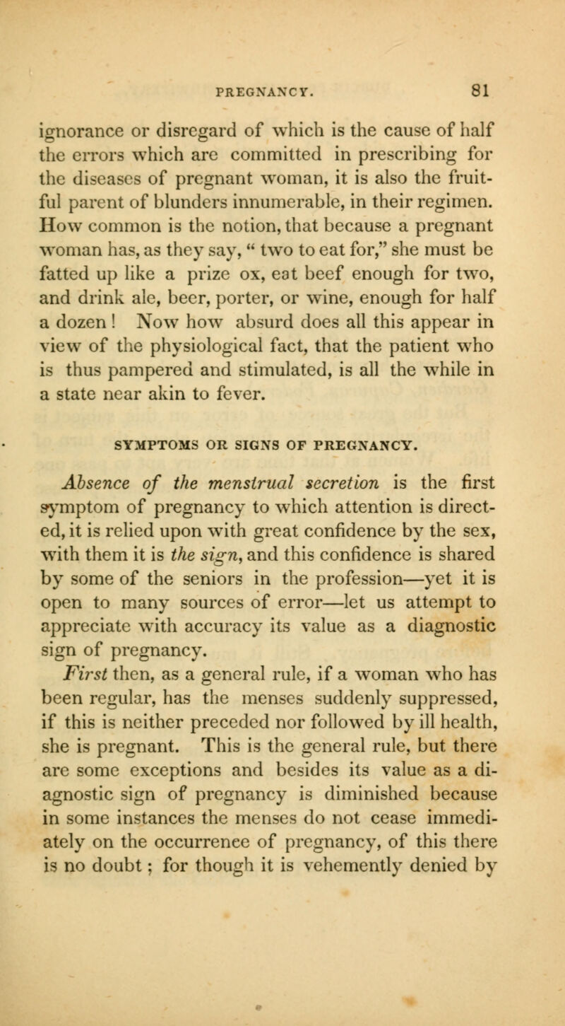 ignorance or disregard of which is the cause of half the errors which are committed in prescribing for the diseases of pregnant woman, it is also the fruit- ful parent of blunders innumerable, in their regimen. How common is the notion, that because a pregnant woman has, as they say,  two to eat for, she must be fatted up like a prize ox, eat beef enough for two, and drink ale, beer, porter, or wine, enough for half a dozen ! Now how absurd does all this appear in view of the physiological fact, that the patient who is thus pampered and stimulated, is all the while in a state near akin to fever. SYMPTOMS OR SIGNS OF PREGNANCY. Absence of the menstrual secretion is the first symptom of pregnancy to which attention is direct- ed, it is relied upon with great confidence by the sex, with them it is the sign, and this confidence is shared by some of the seniors in the profession—yet it is open to many sources of error—let us attempt to appreciate with accuracy its value as a diagnostic sign of pregnancy. First then, as a general rule, if a woman who has been regular, has the menses suddenly suppressed, if this is neither preceded nor followed by ill health, she is pregnant. This is the general rule, but there are some exceptions and besides its value as a di- agnostic sign of pregnancy is diminished because in some instances the menses do not cease immedi- ately on the occurrence of pregnancy, of this there is no doubt; for though it is vehemently denied by