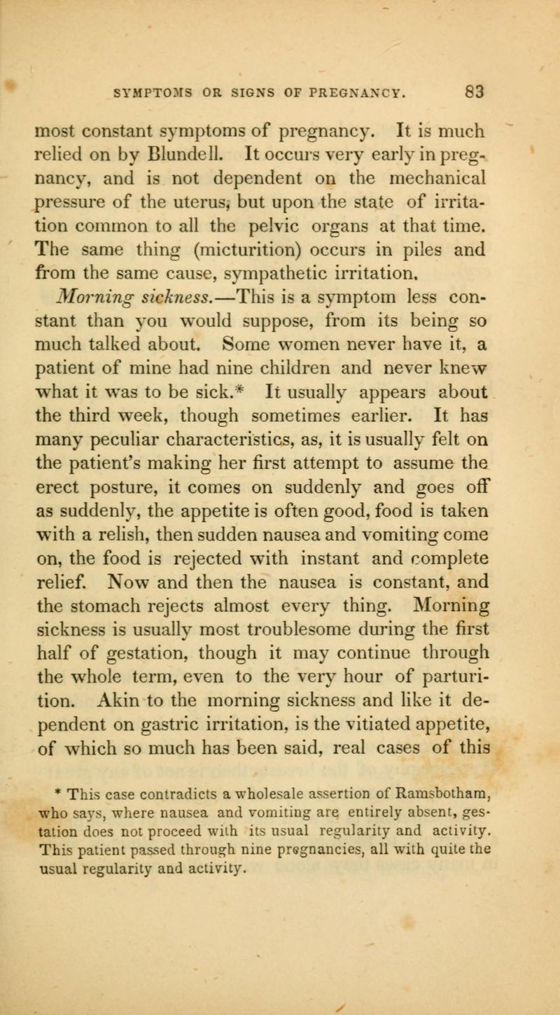 most constant symptoms of pregnancy. It is much relied on by Blundell. It occurs very early in preg- nancy, and is not dependent on the mechanical pressure of the uterus, but upon the state of irrita- tion common to all the pelvic organs at that time. The same thing (micturition) occurs in piles and from the same cause, sympathetic irritation. Morning sickness.—This is a symptom less con- stant than you would suppose, from its being so much talked about. Some women never have it, a patient of mine had nine children and never knew what it was to be sick.* It usually appears about the third week, though sometimes earlier. It has many peculiar characteristics, as, it is usually felt on the patient's making her first attempt to assume the erect posture, it comes on suddenly and goes off as suddenly, the appetite is often good, food is taken with a relish, then sudden nausea and vomiting come on, the food is rejected wTith instant and complete relief. Now and then the nausea is constant, and the stomach rejects almost every thing. Morning sickness is usually most troublesome during the first half of gestation, though it may continue through the whole term, even to the very hour of parturi- tion. Akin to the morning sickness and like it de- pendent on gastric irritation, is the vitiated appetite, of which so much has been said, real cases of this * This case contradicts a wholesale assertion of Ramsbothara, •who says, where nausea and vomiting are entirely absent, ges- tation does not proceed with its usual regularity and activity. This patient passed through nine pregnancies, all with quite the usual regularity and activity.