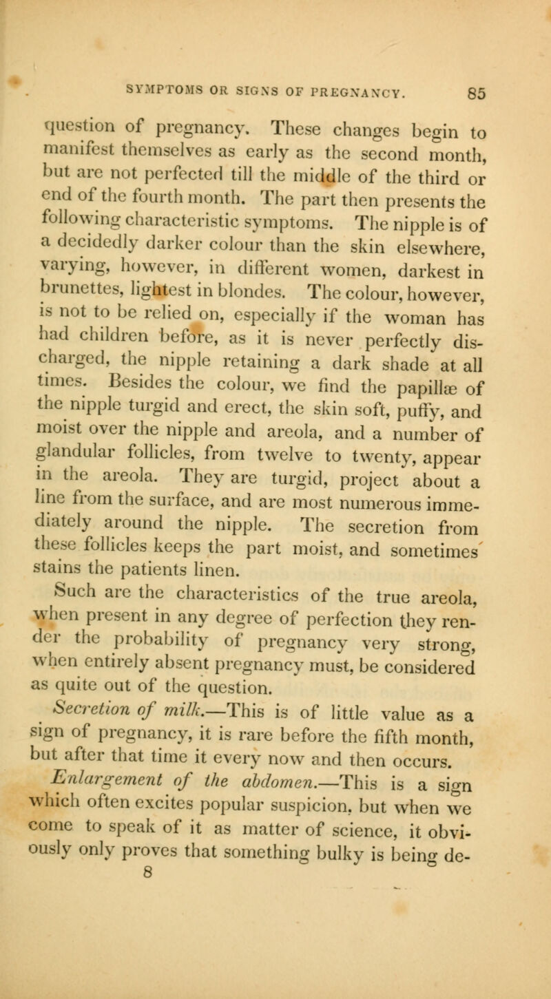 question of pregnancy. These changes begin to manifest themselves as early as the second month, but are not perfected till the middle of the third or end of the fourth month. The part then presents the following characteristic symptoms. The nipple is of a decidedly darker colour than the skin elsewhere, varying, however, in different women, darkest in brunettes, lightest in blondes. The colour, however, is not to be relied on, especially if the woman has had children before, as it is never perfectly dis- charged, the nipple retaining a dark shade at all times. Besides the colour, we find the papillee of the nipple turgid and erect, the skin soft, puffy, and moist over the nipple and areola, and a number of glandular follicles, from twelve to twenty, appear in the areola. They are turgid, project about a line from the surface, and are most numerous imme- diately around the nipple. The secretion from these follicles keeps the part moist, and sometimes stains the patients linen. Such are the characteristics of the true areola, when present in any degree of perfection they ren- der the probability of pregnancy very strong, when entirely absent pregnancy must, be considered as quite out of the question. Secretion of milk.—This is of little value as a sign of pregnancy, it is rare before the fifth month, but after that time it every now and then occurs. Enlargement of the abdomen.—This is a sign which often excites popular suspicion, but when we come to speak of it as matter of science, it obvi- ously only proves that something bulky is being de- 8