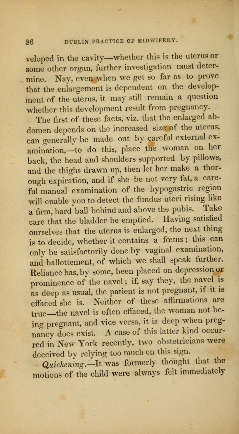 veloped in the cavity—whether this is the uterus or some other organ, further investigation must deter- mine. Nay, even when we get so far as to prove that the enlargement is dependent on the develop- ment of the uterus, it may still remain a question whether this development result from pregnancy. The first of these facts, viz. that the enlarged ab- domen depends on the increased size of the uterus, can generally be made out by careful external ex- amination,—to do this, place the woman on her back, the head and shoulders supported by pillows, and the thighs drawn up, then let her make a thor- ough expiration, and if she be not very fat, a care- ful manual examination of the hypogastric region will enable you to detect the fundus uteri rising like a firm, hard'ball behind and above the pubis. Take care that the bladder be emptied. Having satisfied ourselves that the uterus is enlarged, the next thing is to decide, whether it contains a foetus ; this can only be satisfactorily done by vaginal examination, and ballottement, of which we shall speak further. Reliance has, by some, been placed on depression or prominence of the navel; if, say they, the navel is as deep as usual, the patient is not pregnant, if it is effaced she is. Neither of these affirmations are true—the navel is often effaced, the woman not be- ing pregnant, and vice versa, it is deep when preg- nancy does exist. A case of this latter kind occur- red in New York recently, two obstetricians were deceived by relying too much on this sign. Quickening.—It was formerly thought that the motions of the child were always felt immediately