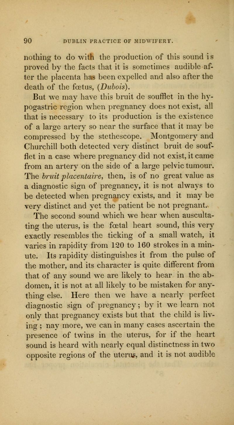 nothing to do with the production of this sound is proved by the facts that it is sometimes audible af- ter the placenta has been expelled and also after the death of the foetus, (Dubois). But Ave may have this bruit de soufflet in the hy- pogastric region when pregnancy does not exist, all that is necessary to its production is the existence of a large artery so near the surface that it may be compressed by the stethescope. Montgomery and Churchill both detected very distinct bruit de souf- flet in a case where pregnancy did not exist, it came from an artery on the side of a large pelvic tumour. The bruit placentaire, then, is of no great value as a diagnostic sign of pregnancy, it is not always to be detected when pregnancy exists, and it may be very distinct and yet the patient be not pregnant. The second sound which we hear when ausculta- ting the uterus, is the fcetal heart sound, this very exactly resembles the ticking of a small wTatch, it varies in rapidity from 120 to 160 strokes in a min- ute. Its rapidity distinguishes it from the pulse of the mother, and its character is quite different from that of any sound we are likely to hear in the ab- domen, it is not at all likely to be mistaken for any- thing else. Here then we have a nearly perfect diagnostic sign of pregnancy; by it we learn not only that pregnancy exists but that the child is liv- ing ; nay more, we can in many cases ascertain the presence of twins in the uterus, for if the heart sound is heard with nearly equal distinctness in two opposite regions of the uterus, and it is not audible