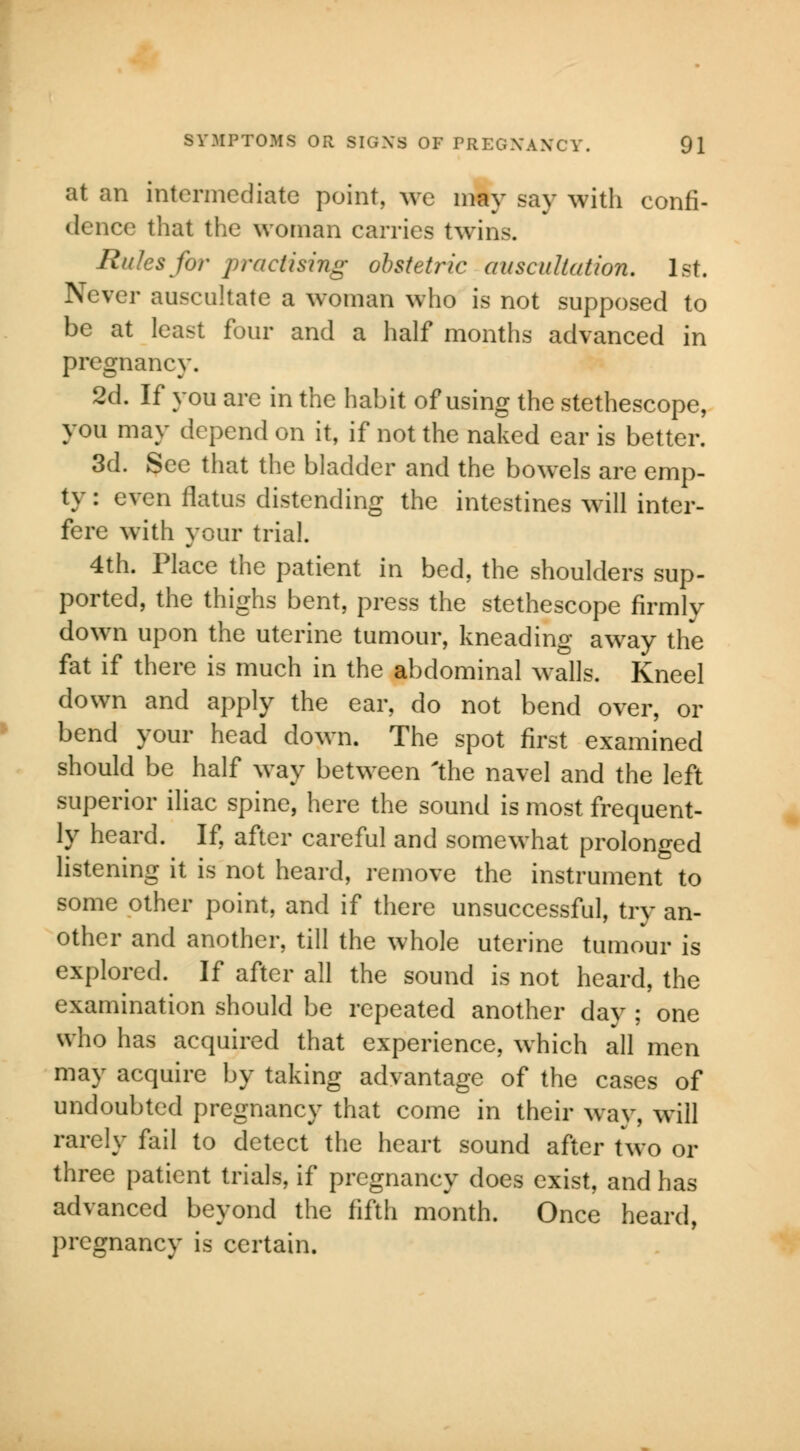 at an intermediate point, we may say with confi- dence that the woman carries twins. Rules for practising obstetric auscultation. 1st. Never auscultate a woman who is not supposed to be at least four and a half months advanced in pregnancy. 2d. If you are in the habit of using the stethescope, you may depend on it, if not the naked ear is better. 3d. See that the bladder and the bowels are emp- ty : even flatus distending the intestines will inter- fere with your trial. 4th. Place the patient in bed, the shoulders sup- ported, the thighs bent, press the stethescope firmly down upon the uterine tumour, kneading away the fat if there is much in the abdominal walls. Kneel down and apply the ear, do not bend over, or bend your head down. The spot first examined should be half way between 'the navel and the left superior iliac spine, here the sound is most frequent- ly heard. If, after careful and somewhat prolonged listening it is not heard, remove the instrument to some other point, and if there unsuccessful, try an- other and another, till the whole uterine tumour is explored. If after all the sound is not heard, the examination should be repeated another day ; one who has acquired that experience, which all men may acquire by taking advantage of the cases of undoubted pregnancy that come in their way, will rarely fail to detect the heart sound after two or three patient trials, if pregnancy does exist, and has advanced beyond the fifth month. Once heard, pregnancy is certain.