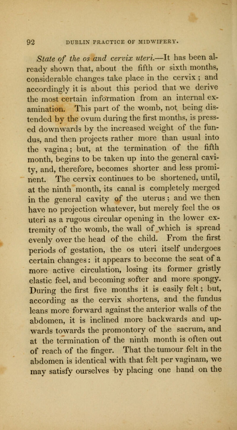 State of the os and cervix uteri.—It has been al- ready shown that, about the fifth or sixth months, considerable changes take place in the cervix ; and accordingly it is about this period that we derive the most certain information from an internal ex- amination. This part of the womb, not being dis- tended by the ovum during the first months, is press- ed downwards by the increased weight of the fun- dus, and then projects rather more than usual into the vagina; but, at the termination of the fifth month, begins to be taken up into the general cavi- ty, and, therefore, becomes shorter and less promi- nent. The cervix continues to be shortened, until, at the ninth month, its canal is completely merged in the general cavity of the uterus ; and we then have no projection whatever, but merely feel the os uteri as a rugous circular opening in the lower ex- tremity of the womb, the wall of which is spread evenly over the head of the child. From the first periods of gestation, the os uteri itself undergoes certain changes: it appears to become the seat of a more active circulation, losing its former gristly elastic feel, and becoming softer and more spongy. During the first five months it is easily felt; but, according as the cervix shortens, and the fundus leans more forward against the anterior walls of the abdomen, it is inclined more backwards and up- wards towards the promontory of the sacrum, and at the termination of the ninth month is often out of reach of the finger. That the tumour felt in the abdomen is identical with that felt per vaginam, we may satisfy ourselves by placing one hand on the
