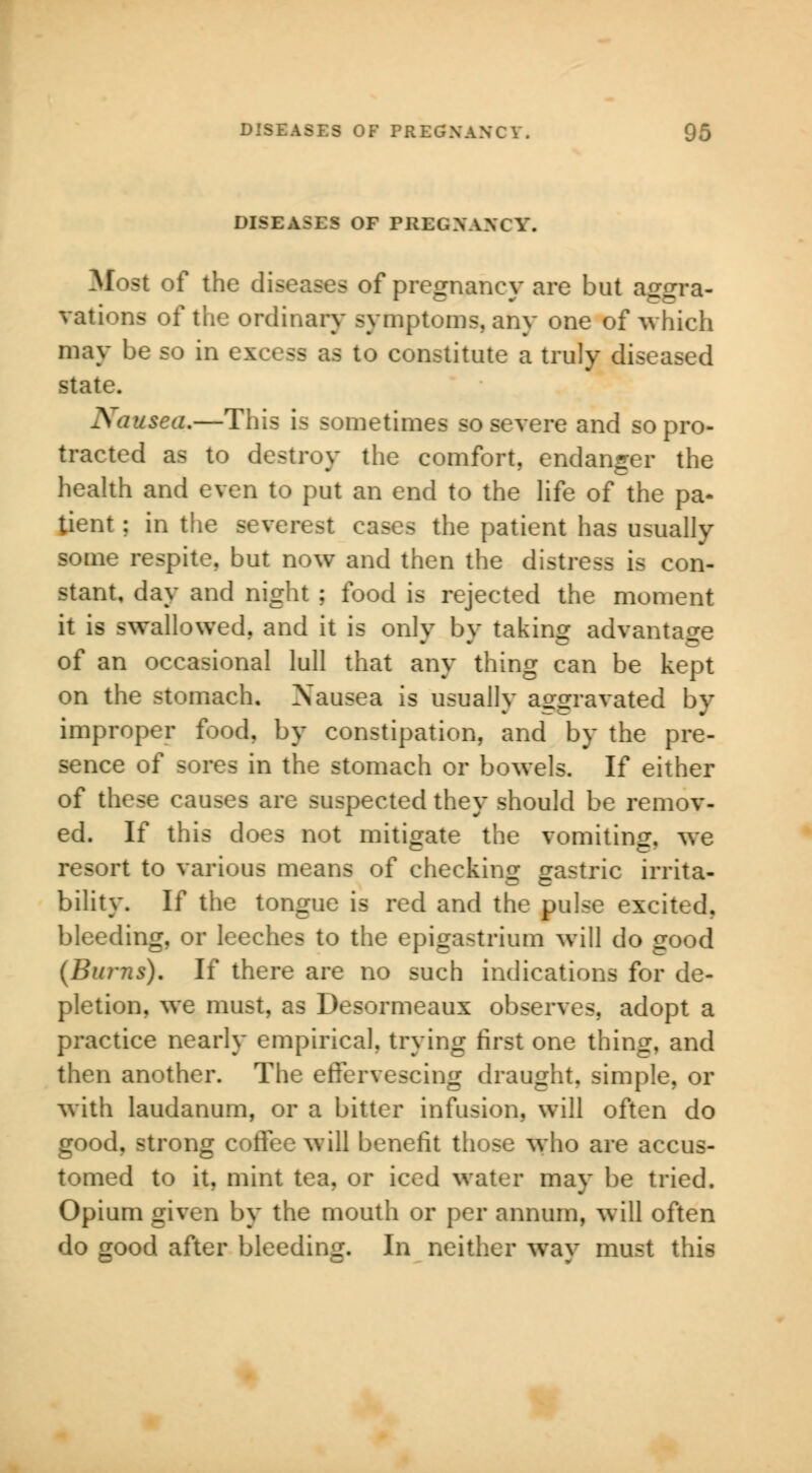 DISEASES OF PREGNANCY. Most of the diseases of pregnancy are but aggra- vations of the ordinary symptoms, any one of which may be so in ss as to constitute a truly diseased state. Nausea.—This is sometimes so severe and so pro- tracted as to destroy the comfort, endanger the health and even to put an end to the life of the pa- tient ; id the severest cases the patient has usually some respite, but now and then the distress is con- stant, day and night ; food is rejected the moment it is swallowed, and it is only by taking advantage of an occasional lull that any thing can be kept on the stomach. Nausea is usually aggravated by improper food, by constipation, and by the pre- sence of sores in the stomach or bowels. If either of these causes are suspected they should be remov- ed. If this does not mitigate the vomiting, we resort to various means of checking gastric irrita- bility. If the tongue is red and the pulse excited, bleeding, or leeches to the epigastrium will do good {Burns). If there are no such indications for de- pletion, we must, as Desormeaux observes, adopt a practice nearly empirical, trying first one thing, and then another. The effervescing draught, simple, or with laudanum, or a bitter infusion, will often do good, strong coflee will benefit those who are accus- tomed to it, mint tea, or iced water may be tried. Opium given by the mouth or per annum, will often do good after bleeding. In neither way must this