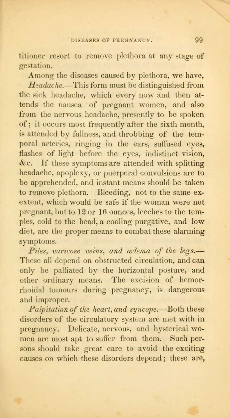titioner resort to remove plethora at any stage of gestation. Among the diseases caused by plethora, we have, Headache.—This form must be distinguished from the sick headache, which every now and then at- tends the nausea of pregnant women, and also from the nervous headache, presently to be spoken of; it occurs most frequently after the sixth month, is attended by fullness, and throbbing of the tem- poral arteries, ringing in the ears, suffused eyes, flashes of light before the eyes, indistinct vision, &c. If these symptoms are attended with splitting headache, apoplexy, or puerperal convulsions are to be apprehended, and instant means should be taken to remove plethora. Bleeding, not to the same ex- extent, which would be safe if the woman were not pregnant, but to 12 or 16 ounces, leeches to the tem- ples, cold to the head, a cooling purgative, and low diet, are the proper means to combat these alarming symptoms. Piles, varicose veins, and oedema of the legs.— These all depend on obstructed circulation, andean only be palliated by the horizontal posture, and other ordinary means. The excision of hemor- rhoidal tumours during pregnancy, is dangerous and improper. Palpitation of the heartland syncope.—Both these disorders of the circulatory system are met with in pregnancy. Delicate, nervous, and hysterical wo- men are most apt to suffer from them. Such per- sons should take great care to avoid the exciting causes on which these disorders depend; these are,