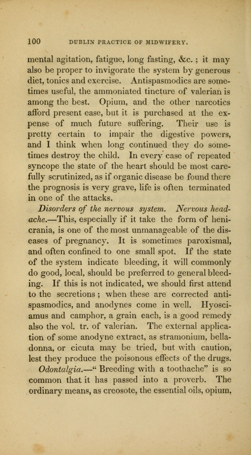 mental agitation, fatigue, long fasting, &c. ; it may also be proper to invigorate the system by generous diet, tonics and exercise. Antispasmodics are some- times useful, the ammoniated tincture of valerian is among the best. Opium, and the other narcotics afford present ease, but it is purchased at the ex- pense of much future suffering. Their use is pretty certain to impair the digestive powers, and I think when long continued they do some- times destroy the child. In every case of repeated syncope the state of the heart should be most care- fully scrutinized, as if organic disease be found there the prognosis is very grave, life is often terminated in one of the attacks. Disorders of the nervous system. Nervous head- ache.—This, especially if it take the form of heni- crania, is one of the most unmanageable of the dis- eases of pregnancy. It is sometimes paroxismal, and often confined to one small spot. If the state of the system indicate bleeding, it will commonly do good, local, should be preferred to general bleed- ing. If this is not indicated, we should first attend to the secretions ; when these are corrected anti- spasmodics, and anodynes come in well. Hyosci- amus and camphor, a grain each, is a good remedy also the vol. tr. of valerian. The external applica- tion of some anodyne extract, as stramonium, bella- donna, or cicuta may be tried, but with caution, lest they produce the poisonous effects of the drugs. Odontalgia.—u Breeding with a toothache is so common that it has passed into a proverb. The ordinary means, as creosote, the essential oils, opium,