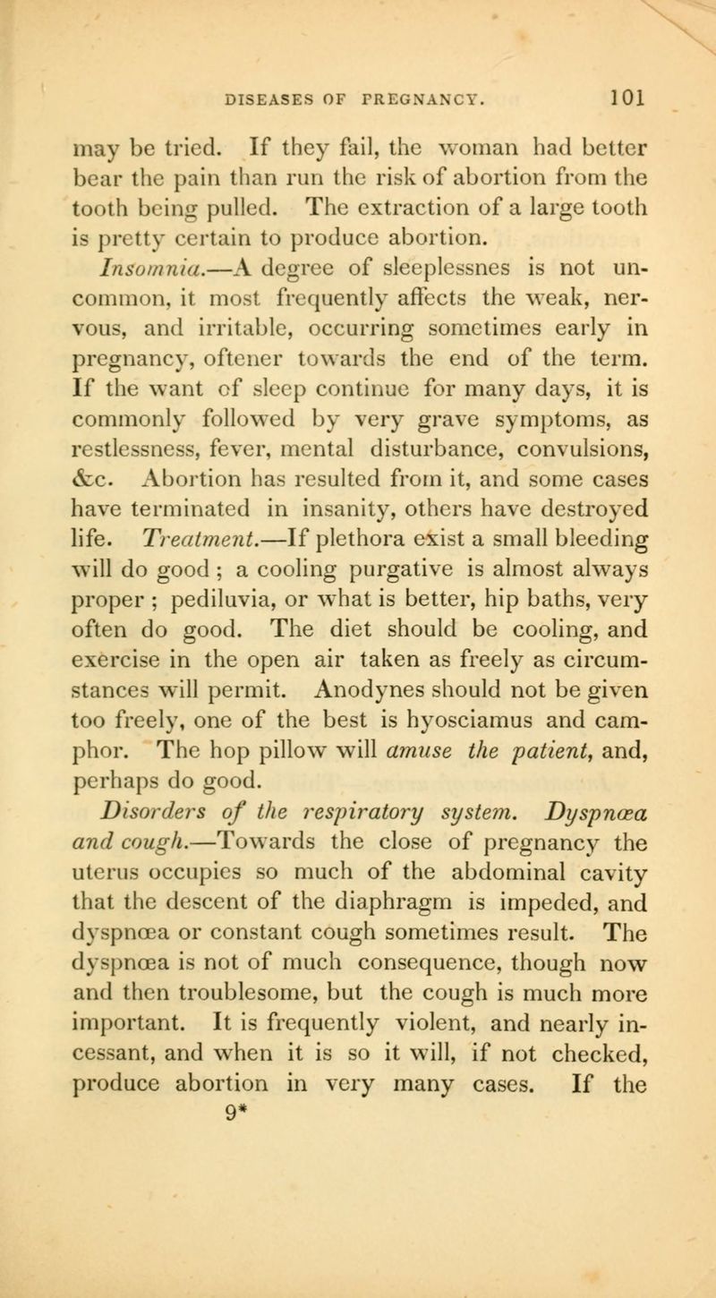 may be tried. If they fail, the woman had better bear the pain than run the risk of abortion from the tooth being pulled. The extraction of a large tooth is pretty certain to produce abortion. Insomnia.—A degree of sleeplessnes is not un- common, it most frequently affects the weak, ner- vous, and irritable, occurring sometimes early in pregnancy, oftener towards the end of the term. If the want of sleep continue for many days, it is commonly followed by very grave symptoms, as restlessness, fever, mental disturbance, convulsions, &c. Abortion has resulted from it, and some cases have terminated in insanity, others have destroyed life. Treatment.—If plethora exist a small bleeding will do good ; a cooling purgative is almost always proper ; pediluvia, or what is better, hip baths, very often do good. The diet should be cooling, and exercise in the open air taken as freely as circum- stances will permit. Anodynes should not be given too freely, one of the best is hyosciamus and cam- phor. The hop pillow will amuse the patient, and, perhaps do good. Disorders of the respiratory systein. Dyspnoea and cough.—Towards the close of pregnancy the uterus occupies so much of the abdominal cavity that the descent of the diaphragm is impeded, and dyspnoea or constant cough sometimes result. The dyspnoea is not of much consequence, though now and then troublesome, but the cough is much more important. It is frequently violent, and nearly in- cessant, and when it is so it will, if not checked, produce abortion in very many cases. If the 9*