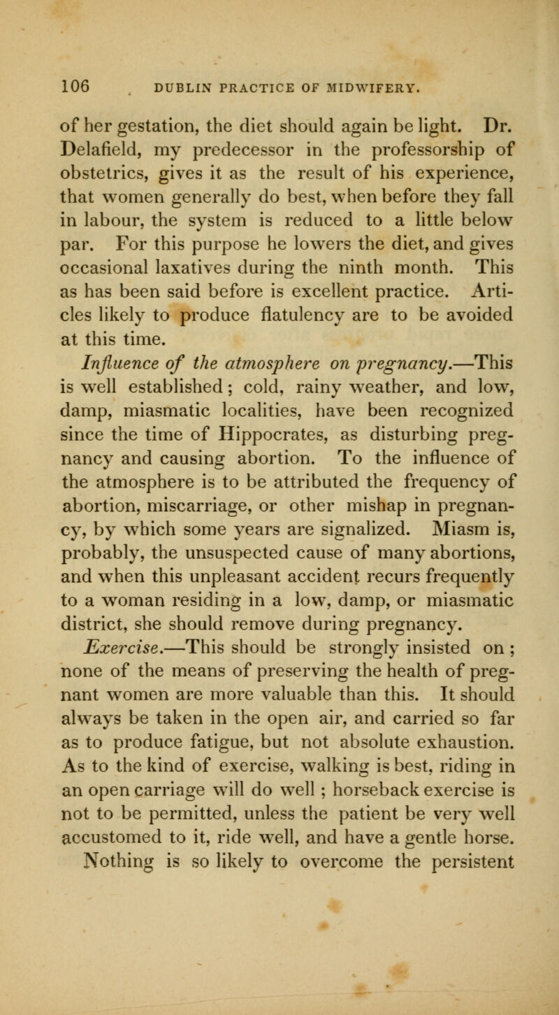 of her gestation, the diet should again be light. Dr. Delafield, my predecessor in the professorship of obstetrics, gives it as the result of his experience, that women generally do best, when before they fall in labour, the system is reduced to a little below par. For this purpose he lowers the diet, and gives occasional laxatives during the ninth month. This as has been said before is excellent practice. Arti- cles likely to produce flatulency are to be avoided at this time. Influence of the atmosphere on pregnancy.—This is well established; cold, rainy weather, and low, damp, miasmatic localities, have been recognized since the time of Hippocrates, as disturbing preg- nancy and causing abortion. To the influence of the atmosphere is to be attributed the frequency of abortion, miscarriage, or other mishap in pregnan- cy, by wThich some years are signalized. Miasm is, probably, the unsuspected cause of many abortions, and when this unpleasant accident recurs frequently to a woman residing in a low, damp, or miasmatic district, she should remove during pregnancy. Exercise.—This should be strongly insisted on ; none of the means of preserving the health of preg- nant women are more valuable than this. It should always be taken in the open air, and carried so far as to produce fatigue, but not absolute exhaustion. As to the kind of exercise, walking is best, riding in an open carriage will do well ; horseback exercise is not to be permitted, unless the patient be very well accustomed to it, ride well, and have a gentle horse. Nothing is so likely to overcome the persistent