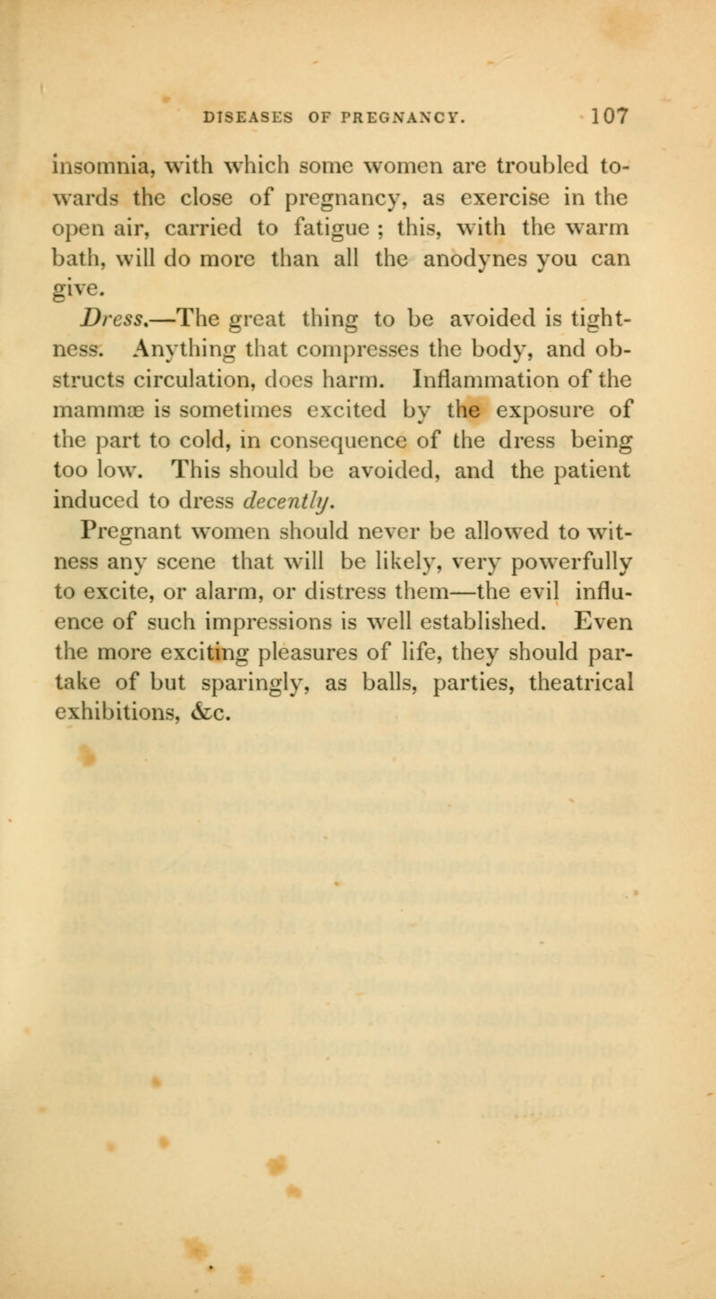 insomnia, with which some women are troubled to- wards the close of pregnancy, as exercise in the open air, carried to fatigue ; this, with the warm bath, will do more than all the anodynes you can give. Dress.—The great thing to be avoided is tight- ness. Anything that compresses the body, and ob- structs circulation, does harm. Inflammation of the mammae is sometimes excited by the exposure of the part to cold, in consequence of the dress being too low. This should be avoided, and the patient induced to dress decently. Pregnant women should never be allowed to wit- ness any scene that will be likely, very powerfully to excite, or alarm, or distress them—the evil influ- ence of such impressions is well established. Even the more exciting pleasures of life, they should par- take of but sparingly, as balls, parties, theatrical exhibitions, &c.