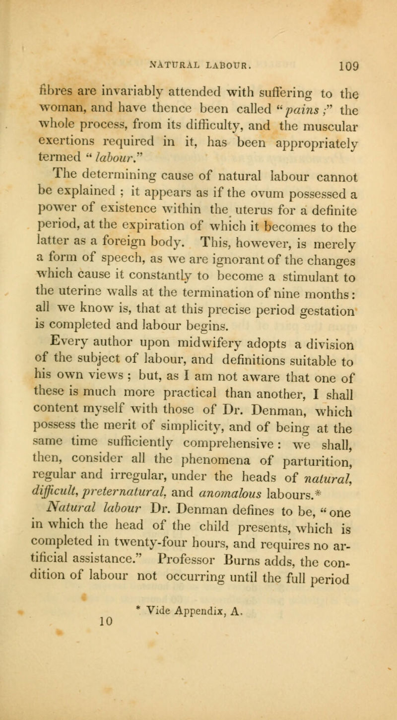fibres are invariably attended with suffering to the woman, and have thence been called pains  the whole process, from its difficulty, and the muscular exertions required in it, has been appropriately termed  labour. The determining cause of natural labour cannot be explained ; it appears as if the ovum possessed a power of existence within the uterus for a definite period, at the expiration of which it becomes to the latter as a foreign body. This, however, is merely a form of speech, as we are ignorant of the changes which cause it constantly to become a stimulant to the uterine walls at the termination of nine months: all we know is, that at this precise period gestation is completed and labour begins. Every author upon midwifery adopts a division of the subject of labour, and definitions suitable to his own views ; but, as I am not aware that one of these is much more practical than another, I shall content myself with those of Dr. Denman, which possess the merit of simplicity, and of being at the same time sufficiently comprehensive: we shall, then, consider all the phenomena of parturition, regular and irregular, under the heads of natural, difficult, preternatural, and anomalous labours.* Natural labour Dr. Denman defines to be,  one in which the head of the child presents, which is completed in twenty-four hours, and requires no ar- tificial assistance. Professor Burns adds, the con- dition of labour not occurring until the full period * Vide Appendix, A, 10