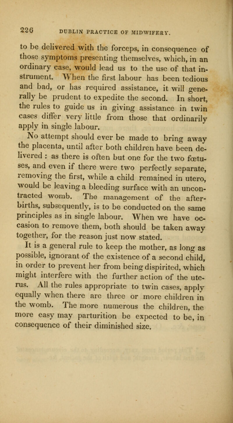 to be delivered with the forceps, in consequence of those symptoms presenting themselves, which, in an ordinary case, would lead us to the use of that in- strument. When the first labour has been tedious and bad, or has required assistance, it will gene- rally be prudent to expedite the second. In short, the rules to guide us in giving assistance in twin cases differ very little from those that ordinarily apply in single labour. No attempt should ever be made to bring away the placenta, until after both children have been de- livered : as there is often but one for the two foetu- ses, and even if there were two perfectly separate, removing the first, while a child remained in utero, would be leaving a bleeding surface with an uncon- tracted womb. The management of the after- births, subsequently, is to be conducted on the same principles as in single labour. When we have oc- casion to remove them, both should be taken away together, for the reason just now stated. It is a general rule to keep the mother, as long as possible, ignorant of the existence of a second child, in order to prevent her from being dispirited, which might interfere with the further action of the ute- rus. All the rules appropriate to twin cases, apply equally when there are three or more children in the womb. The more numerous the children, the more easy may parturition be expected to be, in consequence of their diminished size.