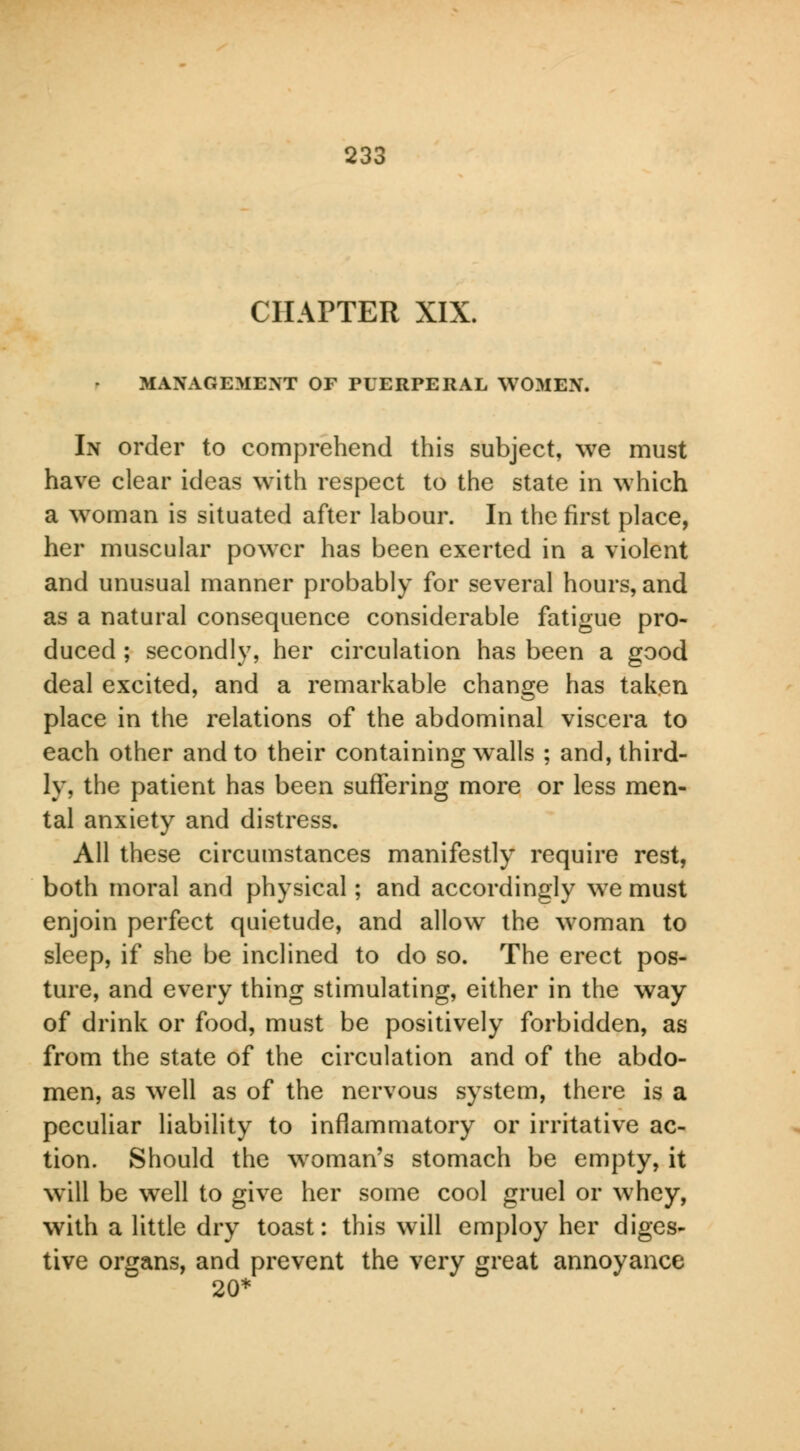 CHAPTER XIX. MANAGEMENT OF PUERPERAL WOMEN. In order to comprehend this subject, we must have clear ideas with respect to the state in which a woman is situated after labour. In the first place, her muscular power has been exerted in a violent and unusual manner probably for several hours, and as a natural consequence considerable fatigue pro- duced ; secondly, her circulation has been a good deal excited, and a remarkable change has taken place in the relations of the abdominal viscera to each other and to their containing walls ; and, third- ly, the patient has been suffering more or less men- tal anxiety and distress. All these circumstances manifestly require rest, both moral and physical; and accordingly we must enjoin perfect quietude, and allow the woman to sleep, if she be inclined to do so. The erect pos- ture, and every thing stimulating, either in the way of drink or food, must be positively forbidden, as from the state of the circulation and of the abdo- men, as well as of the nervous system, there is a peculiar liability to inflammatory or irritative ac- tion. Should the woman's stomach be empty, it will be well to give her some cool gruel or whey, with a little dry toast: this will employ her diges- tive organs, and prevent the very great annoyance 20*