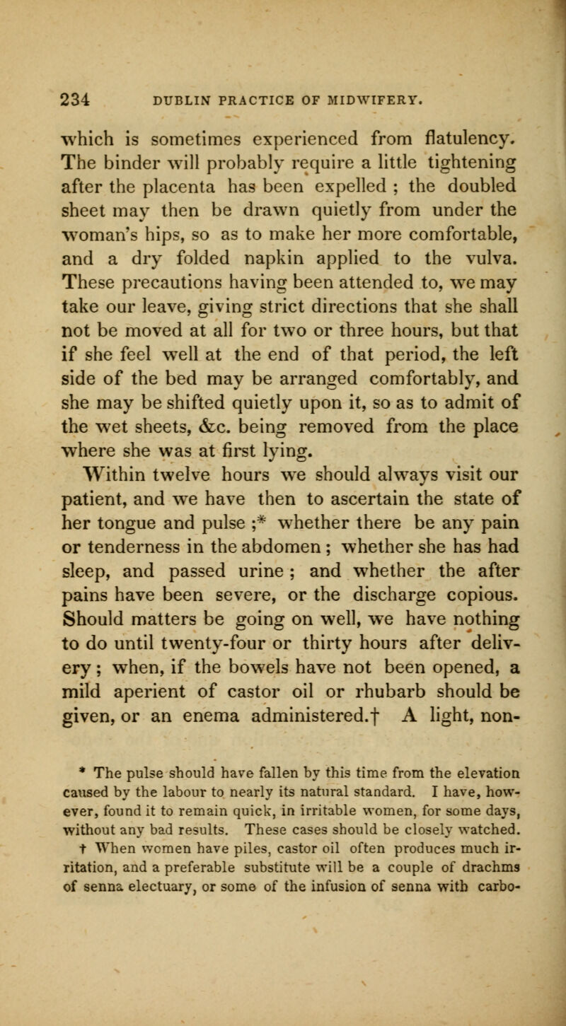 which is sometimes experienced from flatulency. The binder will probably require a little tightening after the placenta has been expelled ; the doubled sheet may then be drawn quietly from under the woman's hips, so as to make her more comfortable, and a dry folded napkin applied to the vulva. These precautions having been attended to, we may take our leave, giving strict directions that she shall not be moved at all for two or three hours, but that if she feel wTell at the end of that period, the left side of the bed may be arranged comfortably, and she may be shifted quietly upon it, so as to admit of the wet sheets, &c. being removed from the place where she was at first lying. Within twelve hours we should always visit our patient, and we have then to ascertain the state of her tongue and pulse ;* whether there be any pain or tenderness in the abdomen ; whether she has had sleep, and passed urine ; and whether the after pains have been severe, or the discharge copious. Should matters be going on well, we have nothing to do until twenty-four or thirty hours after deliv- ery ; when, if the bowels have not been opened, a mild aperient of castor oil or rhubarb should be given, or an enema administered.f A light, non- * The pulse should have fallen by this time from the elevation caused by the labour to nearly its natural standard. I have, how- ever, found it to remain quick, in irritable women, for some days, without any bad results. These cases should be closely watched. t When women have piles, castor oil often produces much ir- ritation, and a preferable substitute will be a couple of drachms of senna electuary, or some of the infusion of senna with carbo-