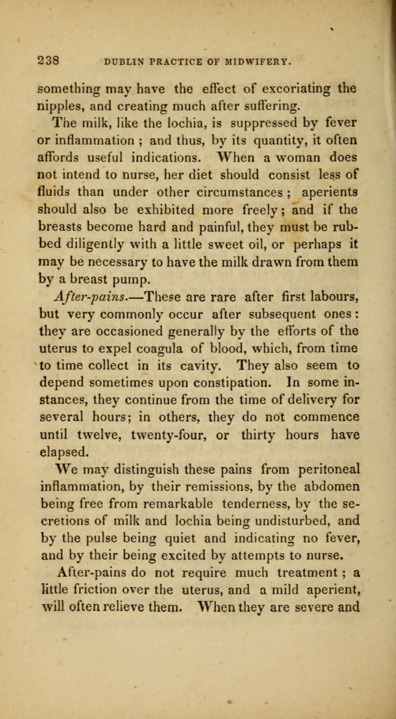 something may have the effect of excoriating the nipples, and creating much after suffering. The milk, like the lochia, is suppressed by fever or inflammation ; and thus, by its quantity, it often affords useful indications. When a woman does not intend to nurse, her diet should consist less of fluids than under other circumstances ; aperients should also be exhibited more freely; and if the breasts become hard and painful, they must be rub- bed diligently with a little swTeet oil, or perhaps it may be necessary to have the milk drawn from them by a breast pump. After-pains.—These are rare after first labours, but very commonly occur after subsequent ones : they are occasioned generally by the efforts of the uterus to expel coagula of blood, which, from time to time collect in its cavity. They also seem to depend sometimes upon constipation. In some in- stances, they continue from the time of delivery for several hours; in others, they do not commence until twelve, twenty-four, or thirty hours have elapsed. We may distinguish these pains from peritoneal inflammation, by their remissions, by the abdomen being free from remarkable tenderness, by the se- cretions of milk and lochia being undisturbed, and by the pulse being quiet and indicating no fever, and by their being excited by attempts to nurse. After-pains do not require much treatment ; a little friction over the uterus, and a mild aperient, will often relieve them. When they are severe and