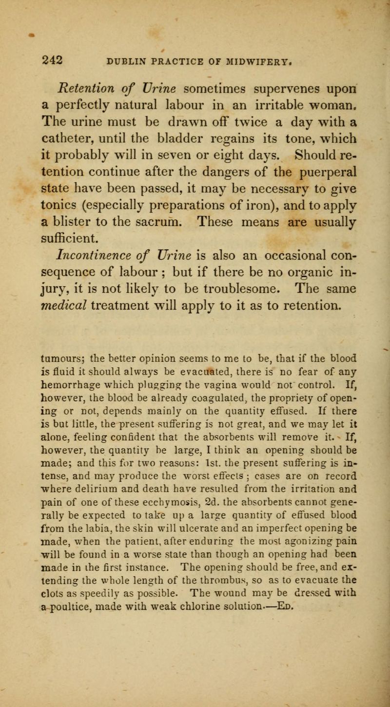Retention of Urine sometimes supervenes upon a perfectly natural labour in an irritable woman. The urine must be drawn off twice a day with a catheter, until the bladder regains its tone, which it probably will in seven or eight days. Should re- tention continue after the dangers of the puerperal state have been passed, it may be necessary to give tonics (especially preparations of iron), and to apply a blister to the sacrum. These means are usually sufficient. Incontinence of Urine is also an occasional con- sequence of labour ; but if there be no organic in- jury, it is not likely to be troublesome. The same medical treatment will apply to it as to retention. tumours; the better opinion seems to me to be, that if the blood is fluid it should always be evacuated, there is no fear of any hemorrhage which plugging the vagina would not control. If, however, the blood be already coagulated, the propriety of open- ing or not, depends mainly on the quantity effused. If there is but little, the present suffering is not great, and we may let it alone, feeling confident that the absorbents will remove it. If, however, the quantity be large, I think an opening should be made; and this for two reasons: 1st. the present suffering is in- tense, and may produce the worst effects ; cases are on record where delirium and death have resulted from the irritation and pain of one of these ecchymosis, 2d. the absorbents cannot gene- rally be expected to take up a large quantity of effused blood from the labia, the skin will ulcerate and an imperfect opening be made, when the patient, after enduring the most agonizing pain will be found in a worse state than though an opening had been made in ihe first instance. The opening should be free, and ex- tending the whole length of the thrombus, so as to evacuate the clots as speedily as possible. The wound may be dressed with a poultice, made with weak chlorine solution—Ed.