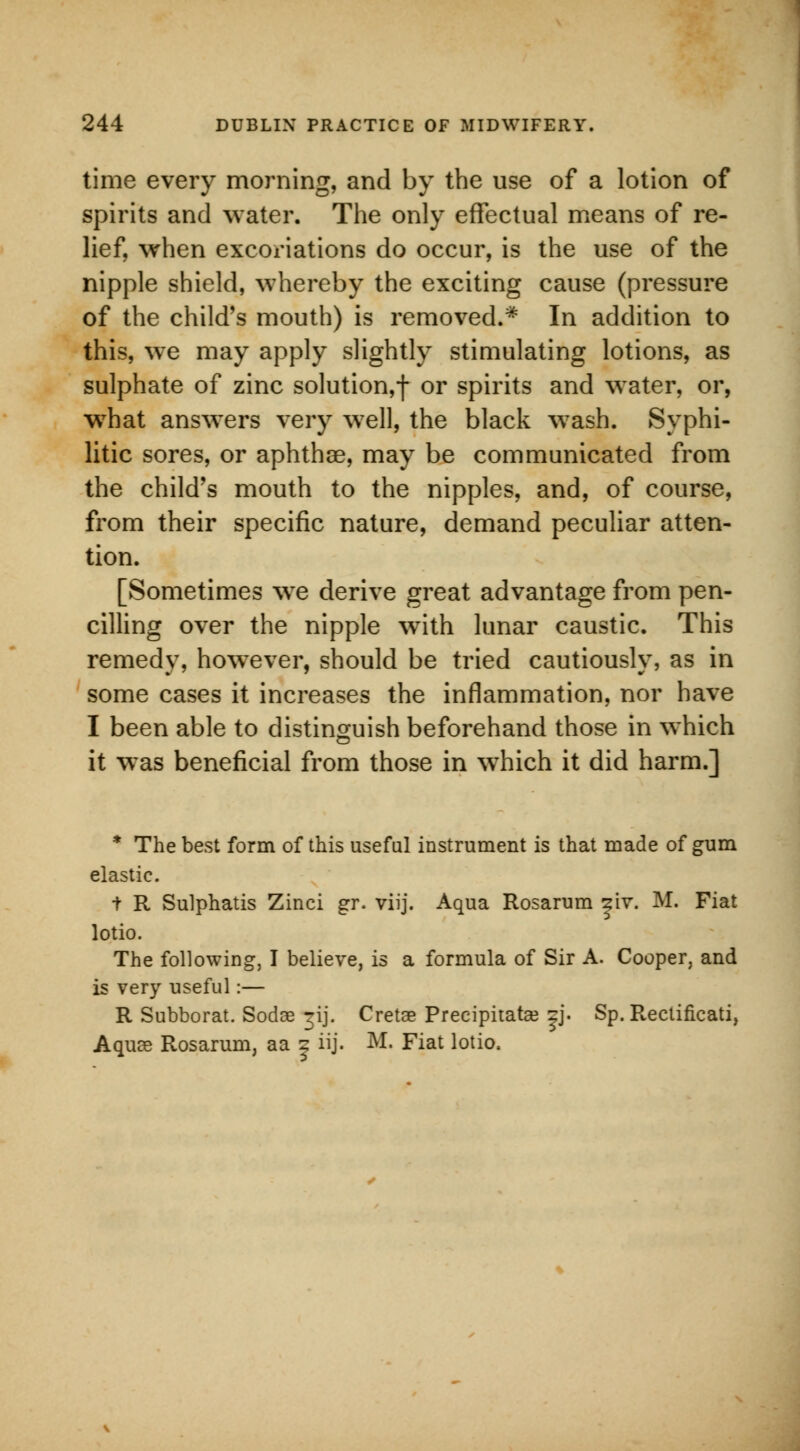 time every morning, and by the use of a lotion of spirits and water. The only effectual means of re- lief, when excoriations do occur, is the use of the nipple shield, whereby the exciting cause (pressure of the child's mouth) is removed.* In addition to this, we may apply slightly stimulating lotions, as sulphate of zinc solution,f or spirits and water, or, what answers very well, the black wash. Syphi- litic sores, or aphthae, may be communicated from the child's mouth to the nipples, and, of course, from their specific nature, demand peculiar atten- tion. [Sometimes wre derive great advantage from pen- cilling over the nipple with lunar caustic. This remedy, howTever, should be tried cautiously, as in some cases it increases the inflammation, nor have I been able to distinguish beforehand those in which it was beneficial from those in wThich it did harm.] * The best form of this useful instrument is that made of gum elastic. t R Sulphatis Zinci gr. viij. Aqua Rosarum znr. M. Fiat lotio. The following, I believe, is a formula of Sir A. Cooper, and is very useful:— R Subborat. Sodae jij. Cretae Preeipitatae |j. Sp. Rectificati, Aquae Rosarum, aa | iij. M. Fiat lotio.