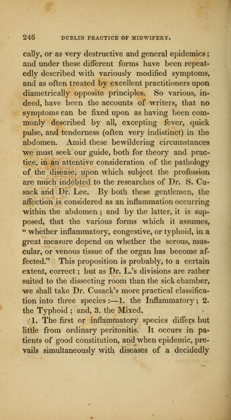 cally, or as very destructive and general epidemics; and under these different forms have been repeat- edly described with variously modified symptoms, and as often treated by excellent practitioners upon diametrically opposite principles. So various, in- deed, have been the accounts of writers, that no symptoms can be fixed upon as having been com- monly described by all, excepting fever, quick pulse, and tenderness (often very indistinct) in the abdomen. Amid these bewildering circumstances we must seek our guide, both for theory and prac- tice, in an attentive consideration of the pathology of the disease, upon wThich subject the profession are much indebted to the researches of Dr. S. Cu- sack arid Dr. Lee. By both these gentlemen, the affection is considered as an inflammation occurring within the abdomen ; and by the latter, it is sup- posed, that the various forms which it assumes,  whether inflammatory, congestive, or typhoid, in a great measure depend on whether the serous, mus- cular, or venous tissue of the organ has become af- fected. This proposition is probably, to a certain extent, correct; but as Dr. L.'s divisions are rather suited to the dissecting room than the sick chamber, we shall take Dr. Cusack's more practical classifica- tion into three species:—1. the Inflammatory; 2. the Typhoid ; and, 3. the Mixed. 1. The first or inflammatory species differs but little from ordinary peritonitis. It occurs in pa- tients of good constitution, and wThen epidemic, pre- vails simultaneously with diseases of a decidedly