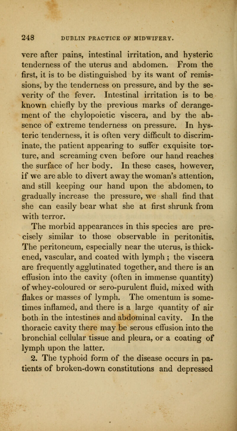 vere after pains, intestinal irritation, and hysteric tenderness of the uterus and abdomen. From the first, it is to be distinguished by its want of remis- sions, by the tenderness on pressure, and by the se- verity of the fever. Intestinal irritation is to be known chiefly by the previous marks of derange- ment of the chylopoietic viscera, and by the ab- sence of extreme tenderness on pressure. In hys- teric tenderness, it is often very difficult to discrim- inate, the patient appearing to suffer exquisite tor- ture, and screaming even before our hand reaches the surface of her body. In these cases, however, if we are able to divert away the woman's attention, and still keeping our hand upon the abdomen, to gradually increase the pressure, we shall find that she can easily bear what she at first shrunk from wTith terror. The morbid appearances in this species are pre- cisely similar to those observable in peritonitis. The peritoneum, especially near the uterus, is thick- ened, vascular, and coated with lymph ; the viscera are frequently agglutinated together, and there is an effusion into the cavity (often in immense quantity) of whey-coloured or sero-purulent fluid, mixed with flakes or masses of lymph. The omentum is some- times inflamed, and there is a large quantity of air both in the intestines and abdominal cavity. In the thoracic cavity there may be serous effusion into the bronchial cellular tissue and pleura, or a coating of lymph upon the latter. 2. The typhoid form of the disease occurs in pa- tients of broken-down constitutions and depressed