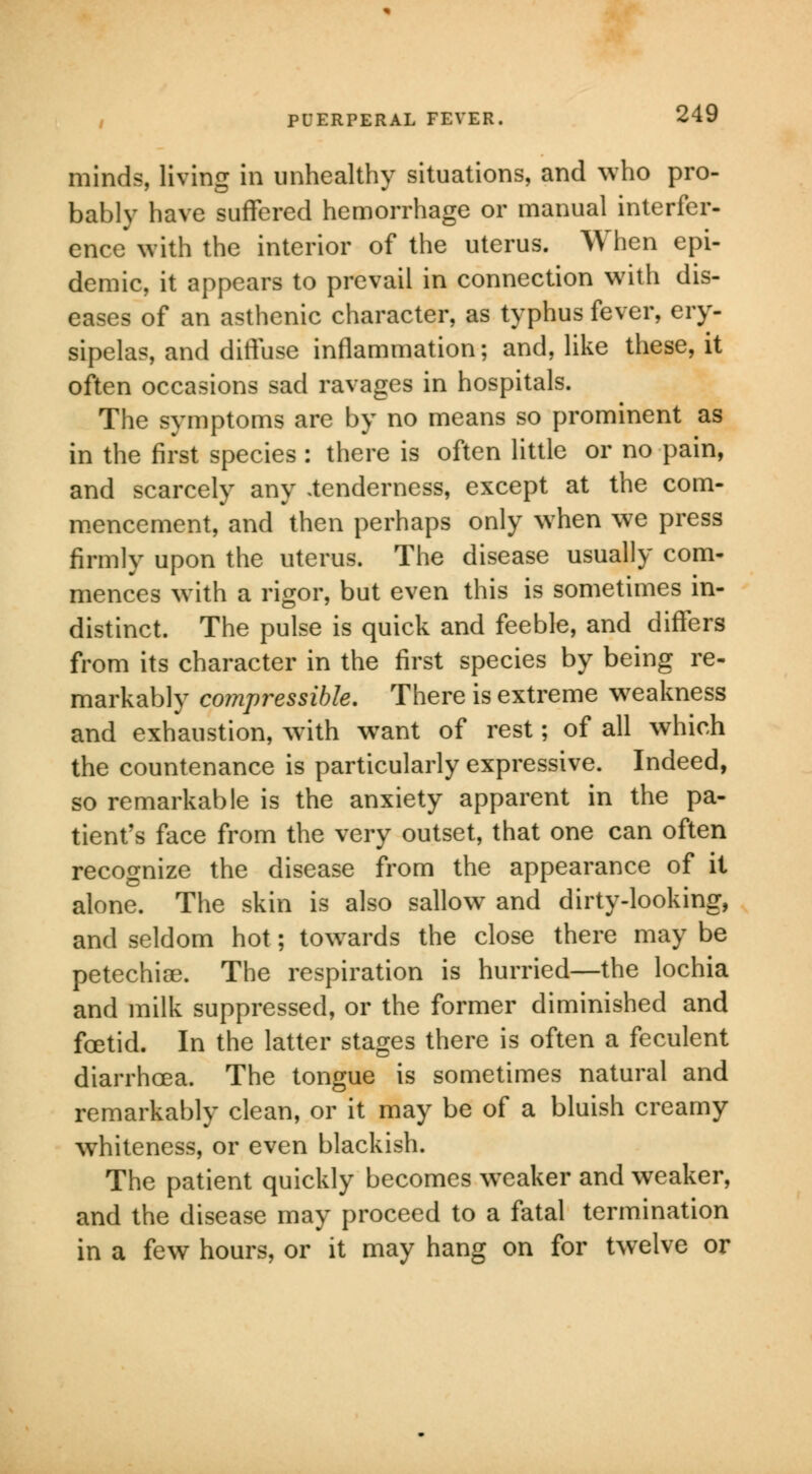 minds, living in unhealthy situations, and who pro- bably have suffered hemorrhage or manual interfer- ence with the interior of the uterus. When epi- demic, it appears to prevail in connection with dis- eases of an asthenic character, as typhus fever, ery- sipelas, and diffuse inflammation; and, like these, it often occasions sad ravages in hospitals. The symptoms are by no means so prominent as in the first species : there is often little or no pain, and scarcely any .tenderness, except at the com- mencement, and then perhaps only when we press firmly upon the uterus. The disease usually com- mences with a rigor, but even this is sometimes in- distinct. The pulse is quick and feeble, and differs from its character in the first species by being re- markably compressible. There is extreme weakness and exhaustion, with want of rest; of all which the countenance is particularly expressive. Indeed, so remarkable is the anxiety apparent in the pa- tient's face from the very outset, that one can often recognize the disease from the appearance of it alone. The skin is also sallow and dirty-looking, and seldom hot; towards the close there may be petechia?. The respiration is hurried—the lochia and milk suppressed, or the former diminished and foetid. In the latter stages there is often a feculent diarrhoea. The tongue is sometimes natural and remarkably clean, or it may be of a bluish creamy wThiteness, or even blackish. The patient quickly becomes weaker and weaker, and the disease may proceed to a fatal termination in a few hours, or it may hang on for twelve or