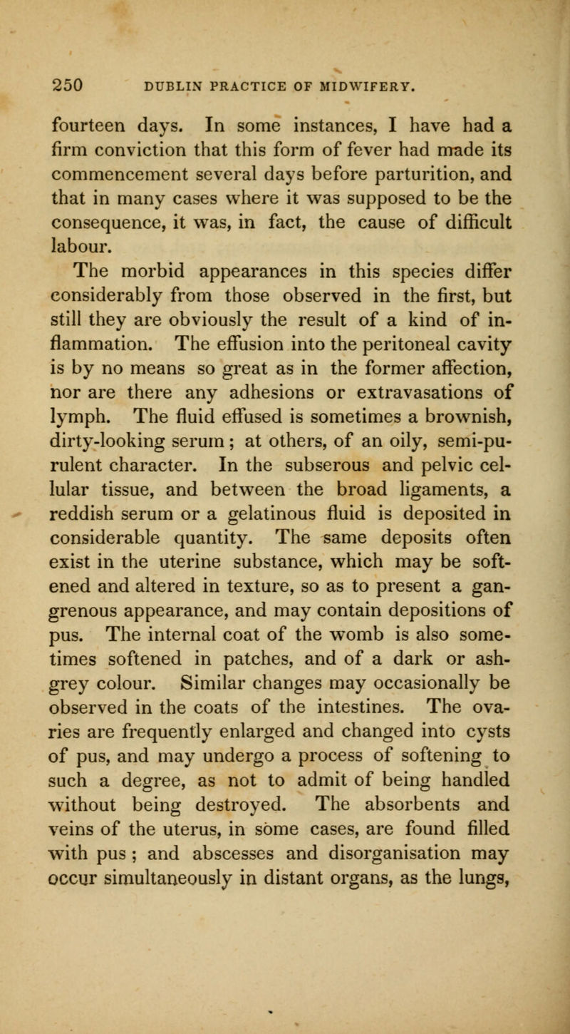 fourteen days. In some instances, I have had a firm conviction that this form of fever had made its commencement several days before parturition, and that in many cases where it was supposed to be the consequence, it was, in fact, the cause of difficult labour. The morbid appearances in this species differ considerably from those observed in the first, but still they are obviously the result of a kind of in- flammation. The effusion into the peritoneal cavity is by no means so great as in the former affection, nor are there any adhesions or extravasations of lymph. The fluid effused is sometimes a brownish, dirty-looking serum; at others, of an oily, semi-pu- rulent character. In the subserous and pelvic cel- lular tissue, and between the broad ligaments, a reddish serum or a gelatinous fluid is deposited in considerable quantity. The same deposits often exist in the uterine substance, which may be soft- ened and altered in texture, so as to present a gan- grenous appearance, and may contain depositions of pus. The internal coat of the womb is also some- times softened in patches, and of a dark or ash- grey colour. Similar changes may occasionally be observed in the coats of the intestines. The ova- ries are frequently enlarged and changed into cysts of pus, and may undergo a process of softening to such a degree, as not to admit of being handled without being destroyed. The absorbents and veins of the uterus, in some cases, are found filled with pus ; and abscesses and disorganisation may occur simultaneously in distant organs, as the lungs,