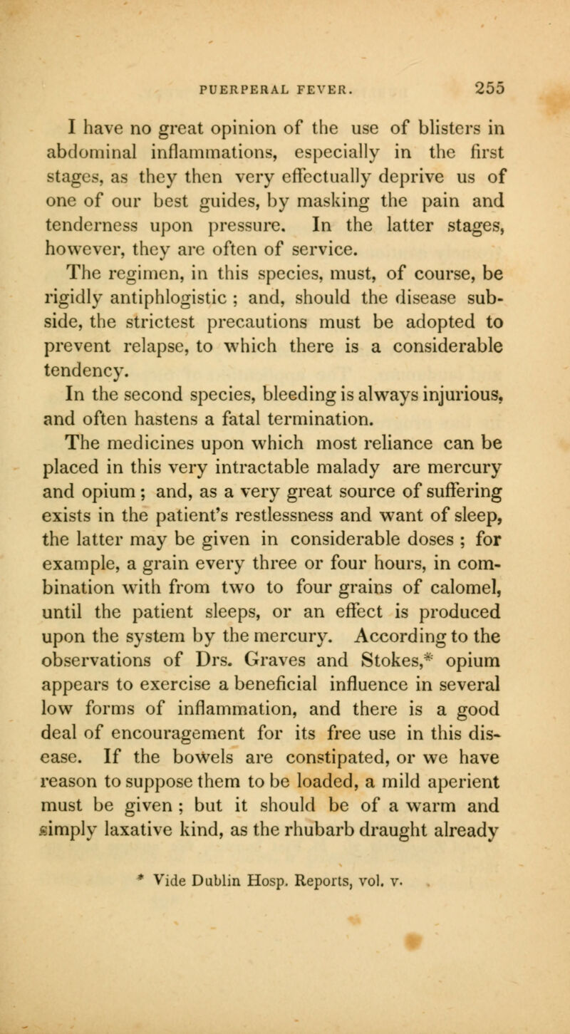 I have no great opinion of the use of blisters in abdominal inflammations, especially in the first stages, as they then very effectually deprive us of one of our best guides, by masking the pain and tenderness upon pressure. In the latter stages, however, they are often of service. The regimen, in this species, must, of course, be rigidly antiphlogistic ; and, should the disease sub- side, the strictest precautions must be adopted to prevent relapse, to which there is a considerable tendency. In the second species, bleeding is always injurious, and often hastens a fatal termination. The medicines upon which most reliance can be placed in this very intractable malady are mercury and opium; and, as a very great source of suffering exists in the patient's restlessness and want of sleep, the latter may be given in considerable doses ; for example, a grain every three or four hours, in com- bination with from two to four grains of calomel, until the patient sleeps, or an effect is produced upon the system by the mercury. According to the observations of Drs. Graves and Stokes,* opium appears to exercise a beneficial influence in several low forms of inflammation, and there is a good deal of encouragement for its free use in this dis- ease. If the bowels are constipated, or we have reason to suppose them to be loaded, a mild aperient must be given ; but it should be of a warm and simply laxative kind, as the rhubarb draught already * Vide Dublin Hosp. Reports, vol. v.