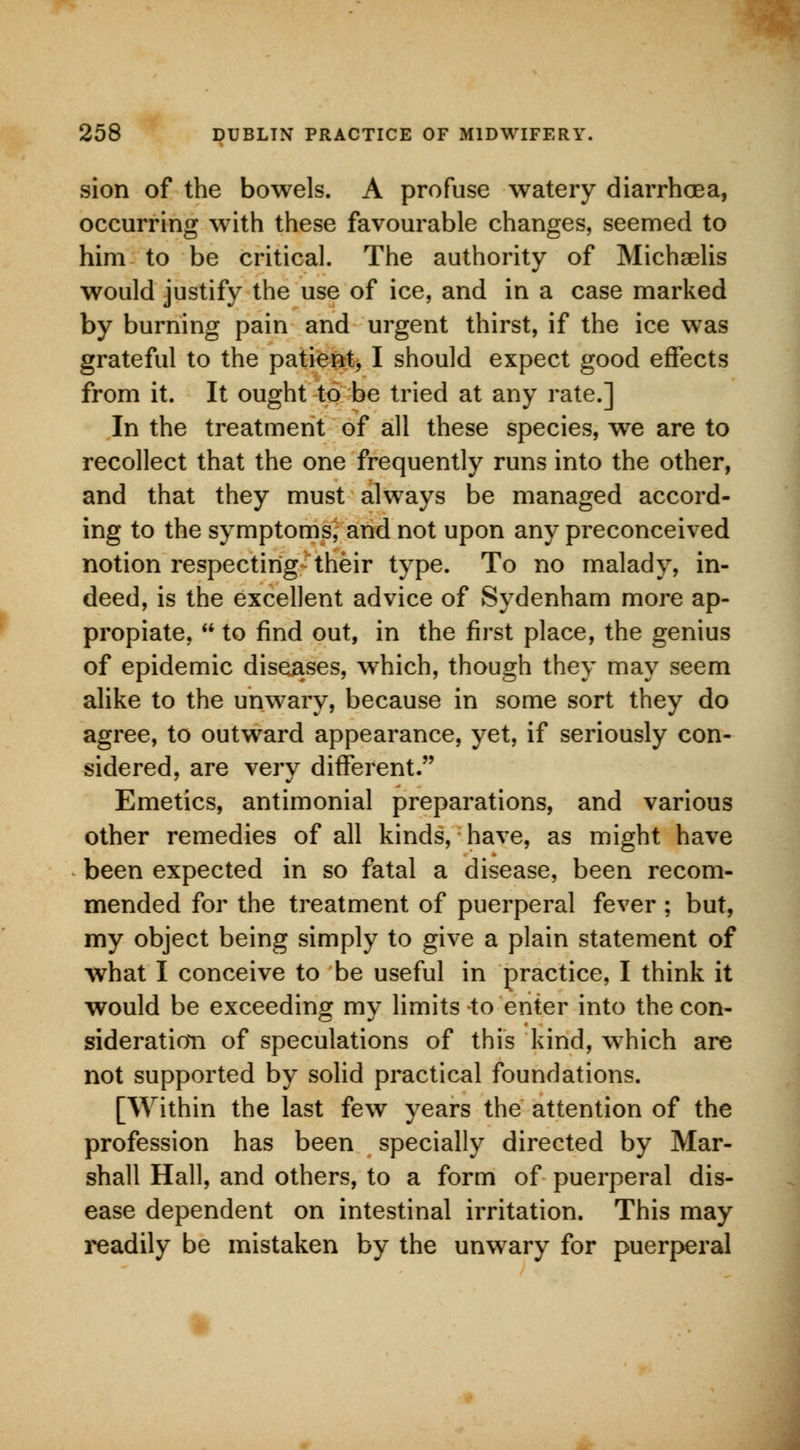 sion of the bowels. A profuse watery diarrhoea, occurring with these favourable changes, seemed to him to be critical. The authority of Michgelis would justify the use of ice, and in a case marked by burning pain and urgent thirst, if the ice was grateful to the patient, I should expect good effects from it. It ought to be tried at any rate.] In the treatment of all these species, we are to recollect that the one frequently runs into the other, and that they must always be managed accord- ing to the symptoms, and not upon any preconceived notion respecting their type. To no malady, in- deed, is the excellent advice of Sydenham more ap- propiate,  to find out, in the first place, the genius of epidemic diseases, which, though they may seem alike to the unwary, because in some sort they do agree, to outward appearance, yet, if seriously con- sidered, are very different. Emetics, antimonial preparations, and various other remedies of all kinds, have, as might have been expected in so fatal a disease, been recom- mended for the treatment of puerperal fever ; but, my object being simply to give a plain statement of what I conceive to be useful in practice, I think it would be exceeding my limits to enter into the con- sideration of speculations of this kind, which are not supported by solid practical foundations. [Within the last few years the attention of the profession has been specially directed by Mar- shall Hall, and others, to a form of puerperal dis- ease dependent on intestinal irritation. This may readily be mistaken by the unwary for puerperal