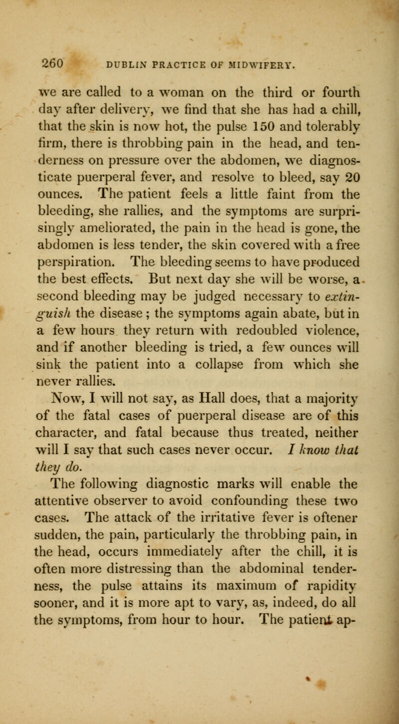 we are called to a woman on the third or fourth day after delivery, we find that she has had a chill, that the skin is now hot, the pulse 150 and tolerably firm, there is throbbing pain in the head, and ten- derness on pressure over the abdomen, we diagnos- ticate puerperal fever, and resolve to bleed, say 20 ounces. The patient feels a little faint from the bleeding, she rallies, and the symptoms are surpri- singly ameliorated, the pain in the head is gone, the abdomen is less tender, the skin covered with a free perspiration. The bleeding seems to have produced the best effects. But next day she will be worse, a second bleeding may be judged necessary to extin- guish the disease; the symptoms again abate, but in a few hours they return with redoubled violence, and if another bleeding is tried, a few ounces will sink the patient into a collapse from which she never rallies. Now, I will not say, as Hall does, that a majority of the fatal cases of puerperal disease are of this character, and fatal because thus treated, neither will I say that such cases never occur. I know that they do. The following diagnostic marks will enable the attentive observer to avoid confounding these two cases. The attack of the irritative fever is oftener sudden, the pain, particularly the throbbing pain, in the head, occurs immediately after the chill, it is often more distressing than the abdominal tender- ness, the pulse attains its maximum of rapidity sooner, and it is more apt to vary, as, indeed, do all the symptoms, from hour to hour. The patient ap-