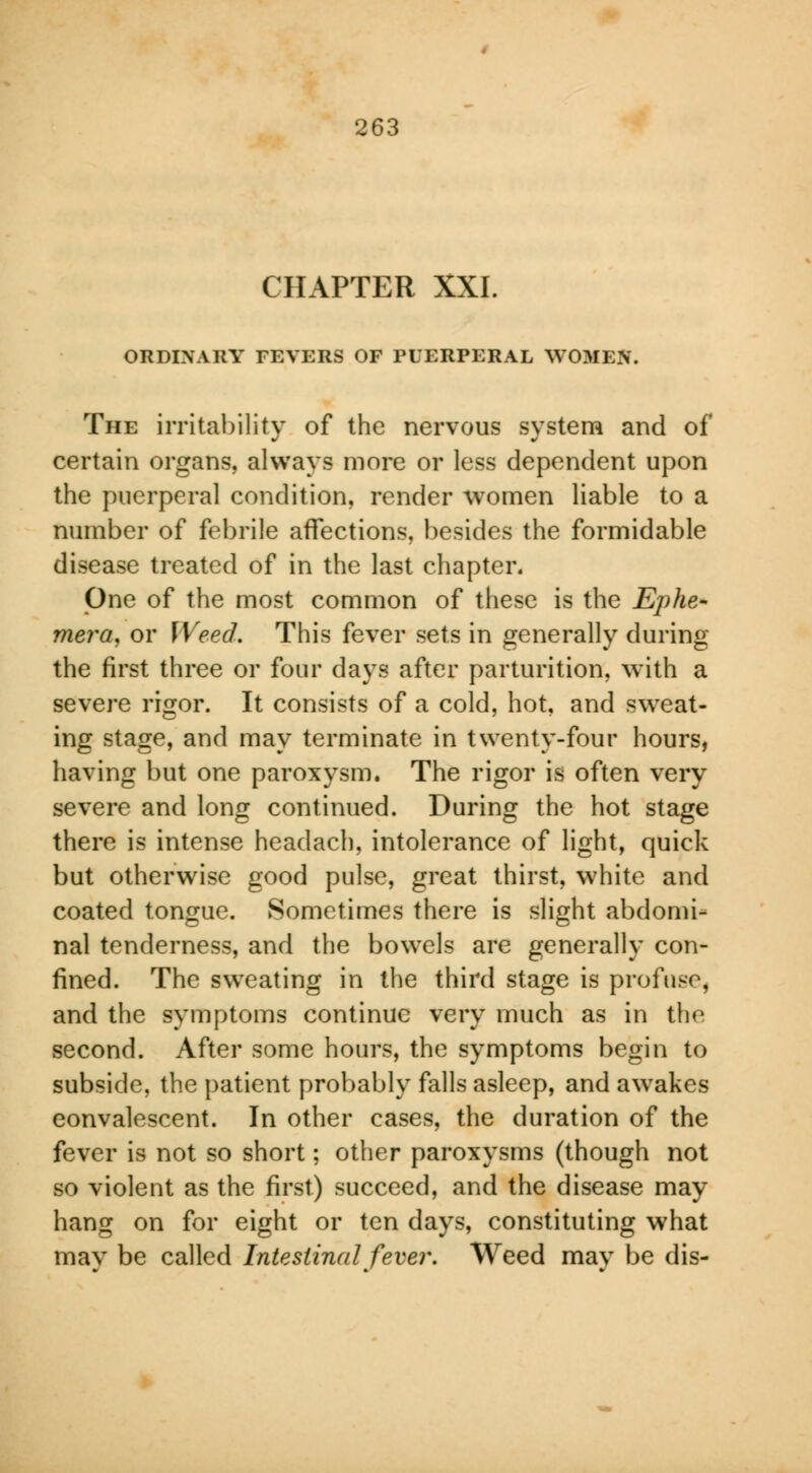 CHAPTER XXI. ORDINARY FEVERS OF PUERPERAL WOMEN. The irritability of the nervous system and of certain organs, always more or less dependent upon the puerperal condition, render women liable to a number of febrile affections, besides the formidable disease treated of in the last chapter. One of the most common of these is the Ephe- mera, or Weed. This fever sets in generally during the first three or four days after parturition, with a severe rigor. It consists of a cold, hot, and sweat- ing stage, and may terminate in twenty-four hours, having but one paroxysm. The rigor is often very severe and long continued. During the hot stage there is intense headach, intolerance of light, quick but otherwise good pulse, great thirst, white and coated tongue. Sometimes there is slight abdomi- nal tenderness, and the bowels are generally con- fined. The sweating in the third stage is profuse, and the symptoms continue very much as in the second. After some hours, the symptoms begin to subside, the patient probably falls asleep, and awakes convalescent. In other cases, the duration of the fever is not so short; other paroxysms (though not so violent as the first) succeed, and the disease may hang on for eight or ten days, constituting what mav be called Intestinal fever. Weed mav be dis-