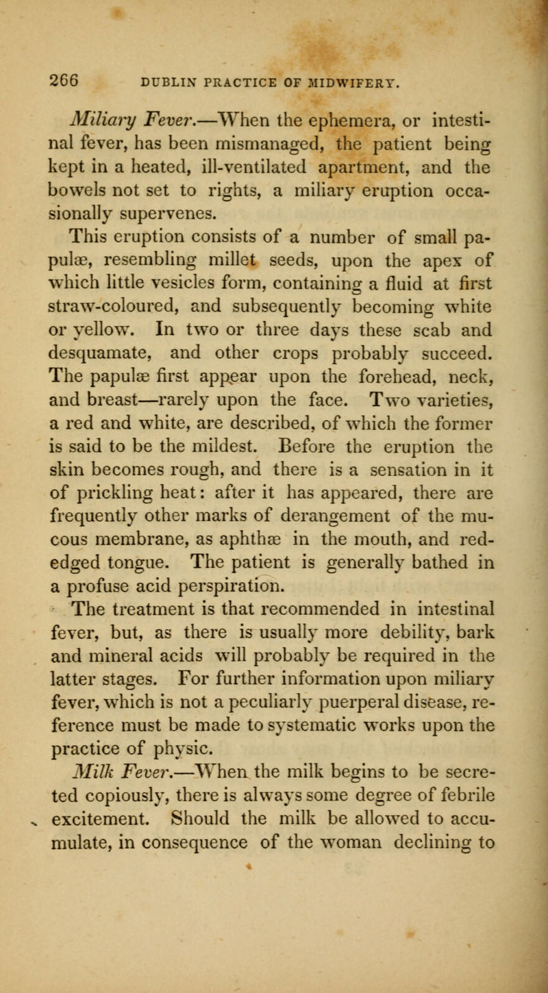 Miliary Fever.—When the ephemera, or intesti- nal fever, has been mismanaged, the patient being kept in a heated, ill-ventilated apartment, and the bowels not set to rights, a miliary eruption occa- sionally supervenes. This eruption consists of a number of small pa- pulae, resembling millet seeds, upon the apex of which little vesicles form, containing a fluid at first straw-coloured, and subsequently becoming white or yellow. In two or three days these scab and desquamate, and other crops probably succeed. The papulae first appear upon the forehead, neck, and breast—rarely upon the face. Two varieties, a red and white, are described, of which the former is said to be the mildest. Before the eruption the skin becomes rough, and there is a sensation in it of prickling heat: after it has appeared, there are frequently other marks of derangement of the mu- cous membrane, as aphthae in the mouth, and red- edged tongue. The patient is generally bathed in a profuse acid perspiration. The treatment is that recommended in intestinal fever, but, as there is usually more debility, bark and mineral acids will probably be required in the latter stages. For further information upon miliary fever, which is not a peculiarly puerperal disease, re- ference must be made to systematic works upon the practice of physic. Milk Fever.—When the milk begins to be secre- ted copiously, there is always some degree of febrile excitement. Should the milk be allowed to accu- mulate, in consequence of the woman declining to