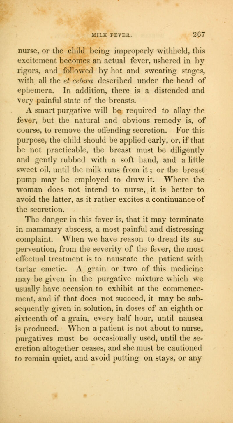 nurse, or the child being improperly withheld, this excitement becomes an actual fever, ushered in by rigors, and followed by hot and sweating stages, with all the el cetera described under the head of ephemera. In addition, there is a distended and very painful state of the breasts. A smart purgative will be required to allay the fever, but the natural and obvious remedy is, of course, to remove the offending secretion. For this purpose, the child should be applied early, or, if that be not practicable, the breast must be diligently and gently rubbed with a soft hand, and a little sweet oil, until the milk runs from it; or the breast pump may be employed to draw it. Where the woman does not intend to nurse, it is better to avoid the latter, as it rather excites a continuance of the secretion. The danger in this fever is, that it may terminate in mammary abscess, a most painful and distressing complaint. When we have reason to dread its su- pervention, from the severity of the fever, the most effectual treatment is to nauseate the patient with tartar emetic. A grain or two of this medicine may be given in the purgative mixture which wTe usually have occasion to exhibit at the commence- ment, and if that does not succeed, it may be sub- sequently given in solution, in doses of an eighth or sixteenth of a grain, every half hour, until nausea is produced. When a patient is not about to nurse, purgatives must be occasionally used, until the se- cretion altogether ceases, and she must be cautioned to remain quiet, and avoid putting on stays, or any