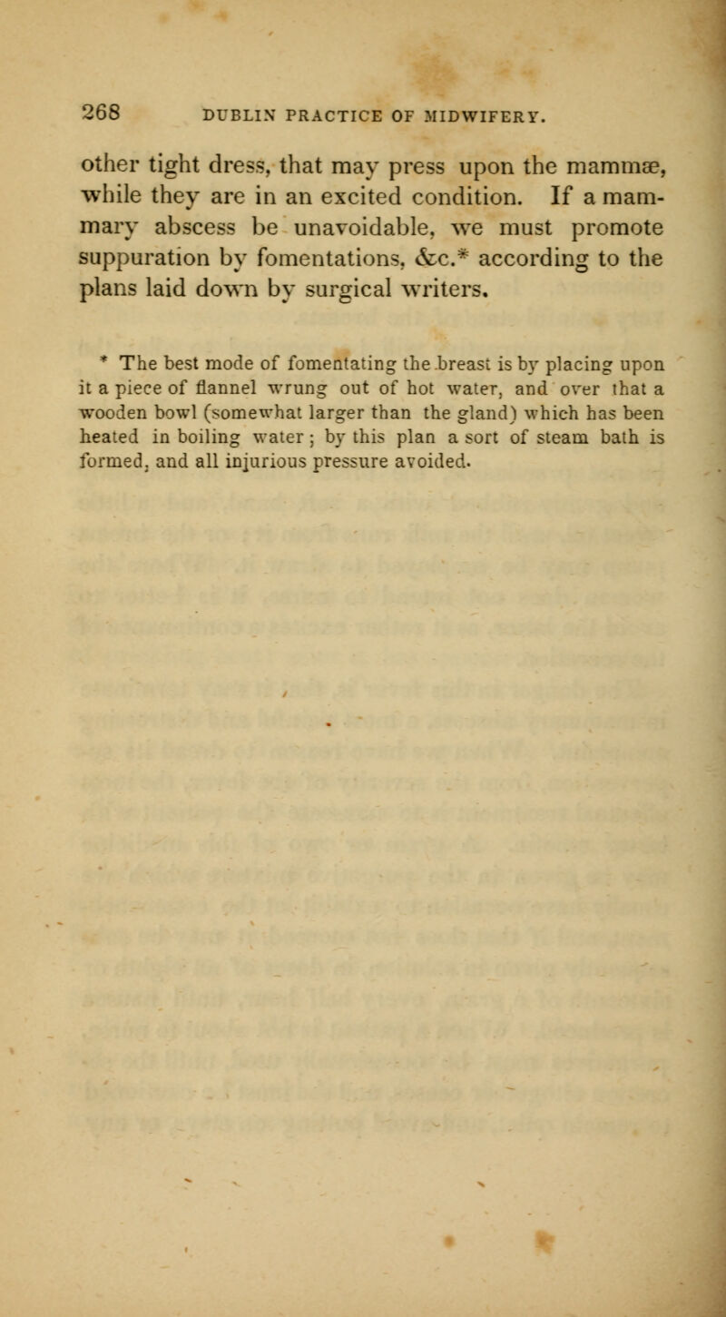 other tight dress, that may press upon the mammae, while they are in an excited condition. If a mam- mary abscess be unavoidable, we must promote suppuration by fomentations. &c* according to the plans laid down by surgical writers. * The best mode of fomentating the .breast is by placing upon it a piece of flannel wrung out of hot water, and over that a wooden bowl (somewhat larger than the gland) which has been heated in boiling water ; by this plan a sort of steam bath is formed, and all injurious pressure avoided.