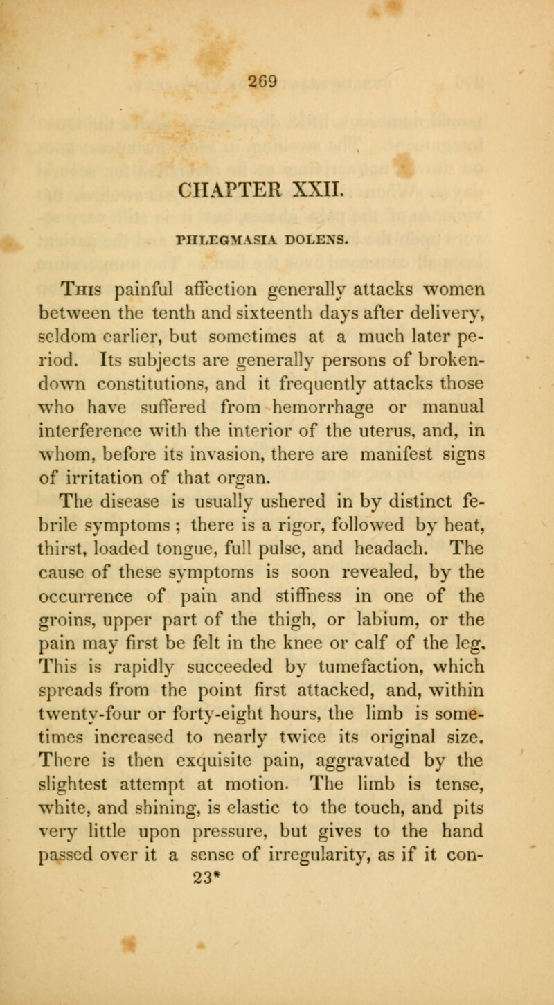 CHAPTER XXII. PHLEGMASIA DOLEXS. Tins painful affection generally attacks women between the tenth and sixteenth days after delivery, seldom earlier, but sometimes at a much later pe- riod. Its subjects are generally persons of broken- down constitutions, and it frequently attacks those who have suffered from hemorrhage or manual interference with the interior of the uterus, and, in whom, before its invasion, there are manifest signs of irritation of that organ. The disease is usually ushered in by distinct fe- brile symptoms ; there is a rigor, followed by heat, thirst, loaded tongue, full pulse, and headach. The cause of these symptoms is soon revealed, by the occurrence of pain and stiffness in one of the groins, upper part of the thigh, or labium, or the pain may first be felt in the knee or calf of the leg. This is rapidly succeeded by tumefaction, which spreads from the point first attacked, and, within twenty-four or forty-eight hours, the limb is some- times increased to nearly twice its original size. There is then exquisite pain, aggravated by the slightest attempt at motion. The limb is tense, white, and shining, is elastic to the touch, and pits very little upon pressure, but gives to the hand passed over it a sense of irregularity, as if it con- 23*