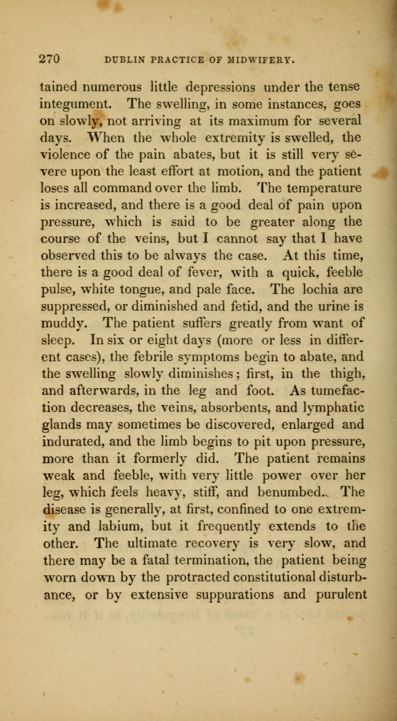 tained numerous little depressions under the tense integument. The swelling, in some instances, goes on slowly, not arriving at its maximum for several days. When the whole extremity is swelled, the violence of the pain abates, but it is still very se- vere upon the least effort at motion, and the patient loses all command over the limb. The temperature is increased, and there is a good deal of pain upon pressure, which is said to be greater along the course of the veins, but I cannot say that I have observed this to be always the case. At this time, there is a good deal of fever, with a quick, feeble pulse, white tongue, and pale face. The lochia are suppressed, or diminished and fetid, and the urine is muddy. The patient suffers greatly from want of sleep. In six or eight days (more or less in differ- ent cases), the febrile symptoms begin to abate, and the swelling slowly diminishes; first, in the thigh, and afterwards, in the leg and foot. As tumefac- tion decreases, the veins, absorbents, and lymphatic glands may sometimes be discovered, enlarged and indurated, and the limb begins to pit upon pressure, more than it formerly did. The patient remains weak and feeble, with very little power over her leg, which feels heavy, stiff, and benumbed.. The disease is generally, at first, confined to one extrem- ity and labium, but it frequently extends to the other. The ultimate recovery is very slow, and there may be a fatal termination, the patient being worn down by the protracted constitutional disturb- ance, or by extensive suppurations and purulent