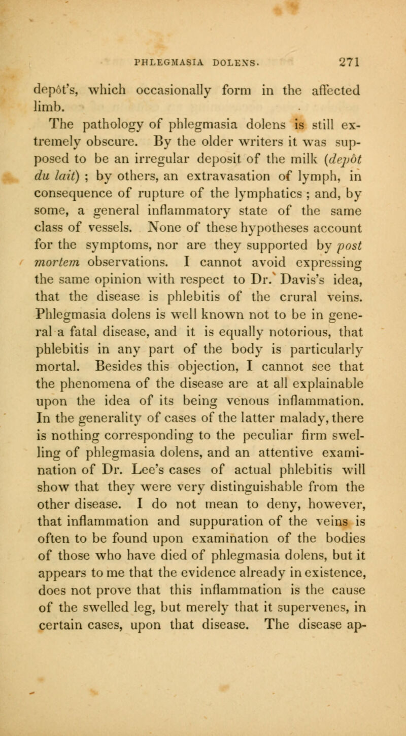 depot's, which occasionally form in the affected limb. The pathology of phlegmasia dolens is still ex- tremely obscure. By the older writers it was sup- posed to be an irregular deposit of the milk (depot du la it) ; by others, an extravasation of lymph, in consequence of rupture of the lymphatics ; and, by some, a general inflammatory state of the same class of vessels. None of these hypotheses account for the symptoms, nor are they supported by post mortem observations. I cannot avoid expressing the same opinion with respect to Dr.v Davis's idea, that the disease is phlebitis of the crural veins. Phlegmasia dolens is well known not to be in gene- ral a fatal disease, and it is equally notorious, that phlebitis in any part of the body is particularly mortal. Besides this objection, I cannot see that the phenomena of the disease are at all explainable upon the idea of its being venous inflammation. In the generality of cases of the latter malady, there is nothing corresponding to the peculiar firm swel- ling of phlegmasia dolens, and an attentive exami- nation of Dr. Lee's cases of actual phlebitis will show that they were very distinguishable from the other disease. I do not mean to deny, however, that inflammation and suppuration of the veins is often to be found upon examination of the bodies of those who have died of phlegmasia dolens, but it appears to me that the evidence already in existence, does not prove that this inflammation is the cause of the swelled leg, but merely that it supervenes, in certain cases, upon that disease. The disease ap-