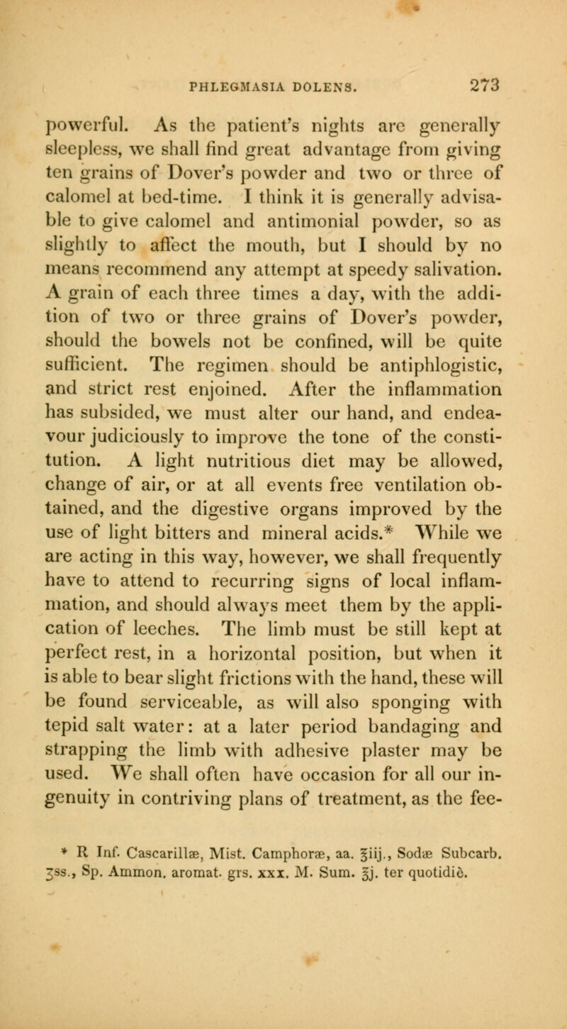 powerful. As the patient's nights arc generally sleepless, we shall find great advantage from giving ten grains of Dover's powder and two or three of calomel at bed-time. I think it is generally advisa- ble to give calomel and antimonial powder, so as slightly to affect the mouth, but I should by no means recommend any attempt at speedy salivation. A grain of each three times a day, with the addi- tion of two or three grains of Dover's powder, should the bowels not be confined, will be quite sufficient. The regimen should be antiphlogistic, and strict rest enjoined. After the inflammation has subsided, we must alter our hand, and endea- vour judiciously to improve the tone of the consti- tution. A light nutritious diet may be allowed, change of air, or at all events free ventilation ob- tained, and the digestive organs improved by the use of light bitters and mineral acids.* While we are acting in this way, however, we shall frequently have to attend to recurring signs of local inflam- mation, and should always meet them by the appli- cation of leeches. The limb must be still kept at perfect rest, in a horizontal position, but when it is able to bear slight frictions with the hand, these will be found serviceable, as will also sponging with tepid salt water: at a later period bandaging and strapping the limb with adhesive plaster may be used. We shall often have occasion for all our in- genuity in contriving plans of treatment, as the fee- * R Inf. Cascarillae, Mist. Camphorae, aa. §iij., Sodye Subcarb. 3ss., Sp. Ammon. aromat grs. xxi. M. Sum. §j. ter quotidio.